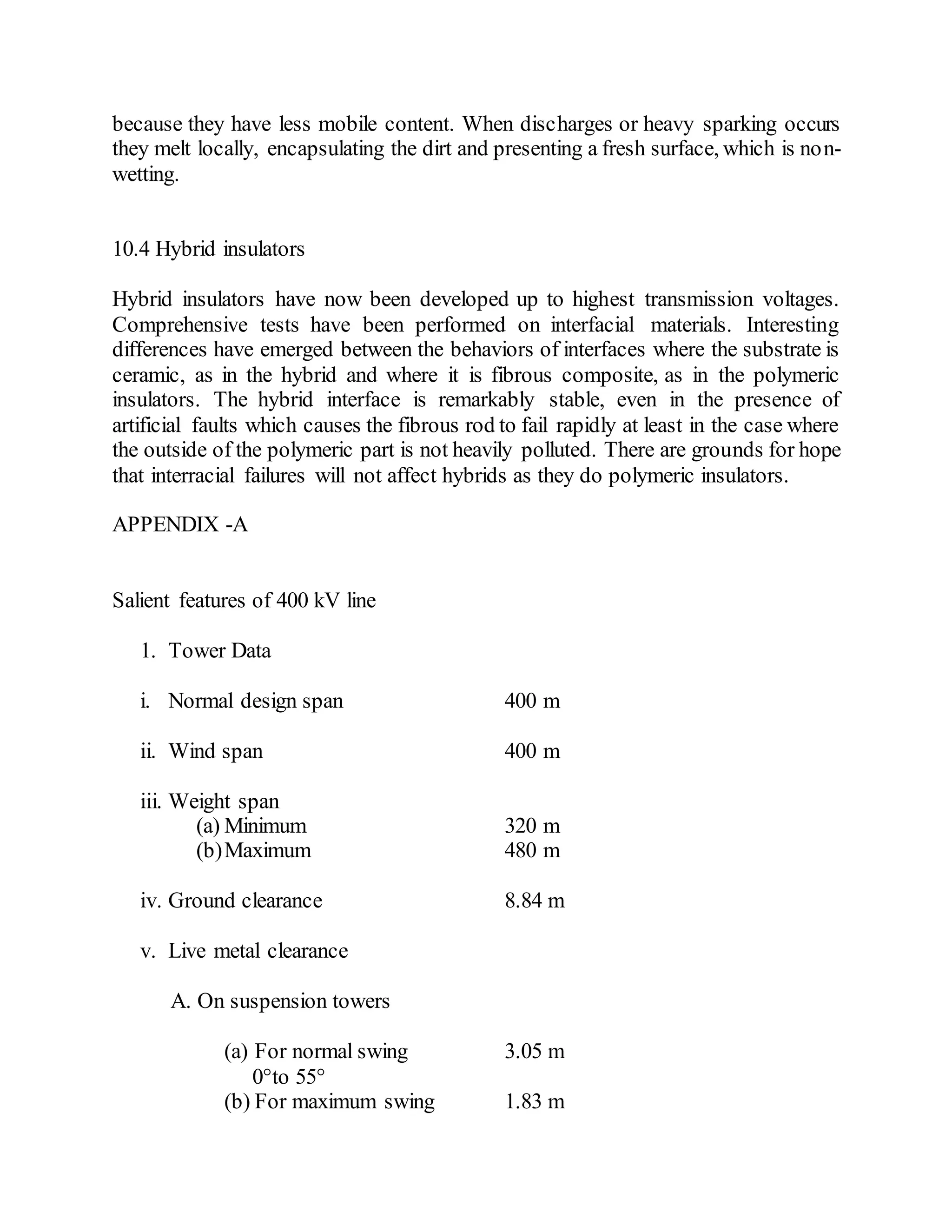 because they have less mobile content. When discharges or heavy sparking occurs
they melt locally, encapsulating the dirt and presenting a fresh surface, which is non-
wetting.
10.4 Hybrid insulators
Hybrid insulators have now been developed up to highest transmission voltages.
Comprehensive tests have been performed on interfacial materials. Interesting
differences have emerged between the behaviors of interfaces where the substrate is
ceramic, as in the hybrid and where it is fibrous composite, as in the polymeric
insulators. The hybrid interface is remarkably stable, even in the presence of
artificial faults which causes the fibrous rod to fail rapidly at least in the case where
the outside of the polymeric part is not heavily polluted. There are grounds for hope
that interracial failures will not affect hybrids as they do polymeric insulators.
APPENDIX -A
Salient features of 400 kV line
1. Tower Data
i. Normal design span 400 m
ii. Wind span 400 m
iii. Weight span
(a) Minimum 320 m
(b)Maximum 480 m
iv. Ground clearance 8.84 m
v. Live metal clearance
A. On suspension towers
(a) For normal swing 3.05 m
0°to 55°
(b) For maximum swing 1.83 m
 