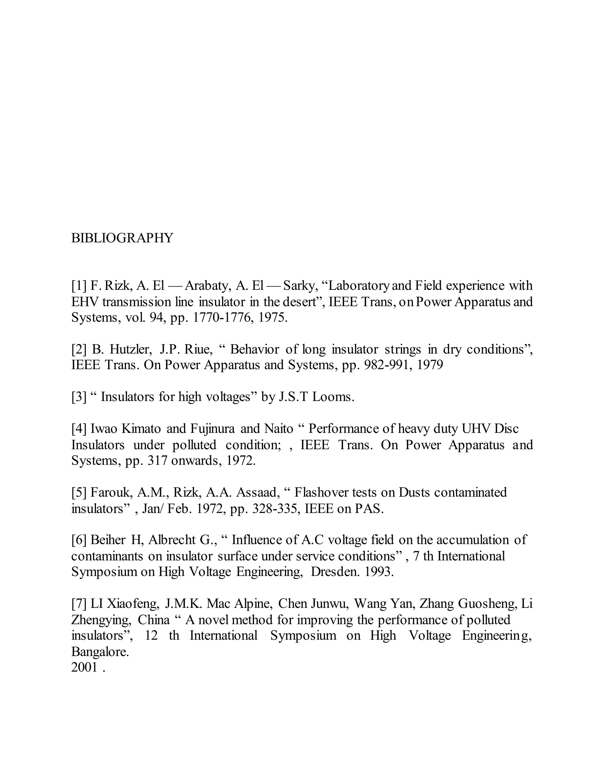BIBLIOGRAPHY
[1] F. Rizk, A. El — Arabaty, A. El — Sarky, “Laboratoryand Field experience with
EHV transmission line insulator in the desert”, IEEE Trans, onPower Apparatus and
Systems, vol. 94, pp. 1770-1776, 1975.
[2] B. Hutzler, J.P. Riue, “ Behavior of long insulator strings in dry conditions”,
IEEE Trans. On Power Apparatus and Systems, pp. 982-991, 1979
[3] “ Insulators for high voltages” by J.S.T Looms.
[4] Iwao Kimato and Fujinura and Naito “ Performance of heavy duty UHV Disc
Insulators under polluted condition; , IEEE Trans. On Power Apparatus and
Systems, pp. 317 onwards, 1972.
[5] Farouk, A.M., Rizk, A.A. Assaad, “ Flashover tests on Dusts contaminated
insulators” , Jan/ Feb. 1972, pp. 328-335, IEEE on PAS.
[6] Beiher H, Albrecht G., “ Influence of A.C voltage field on the accumulation of
contaminants on insulator surface under service conditions” , 7 th International
Symposium on High Voltage Engineering, Dresden. 1993.
[7] LI Xiaofeng, J.M.K. Mac Alpine, Chen Junwu, Wang Yan, Zhang Guosheng, Li
Zhengying, China “ A novel method for improving the performance of polluted
insulators”, 12 th International Symposium on High Voltage Engineering,
Bangalore.
2001 .
 