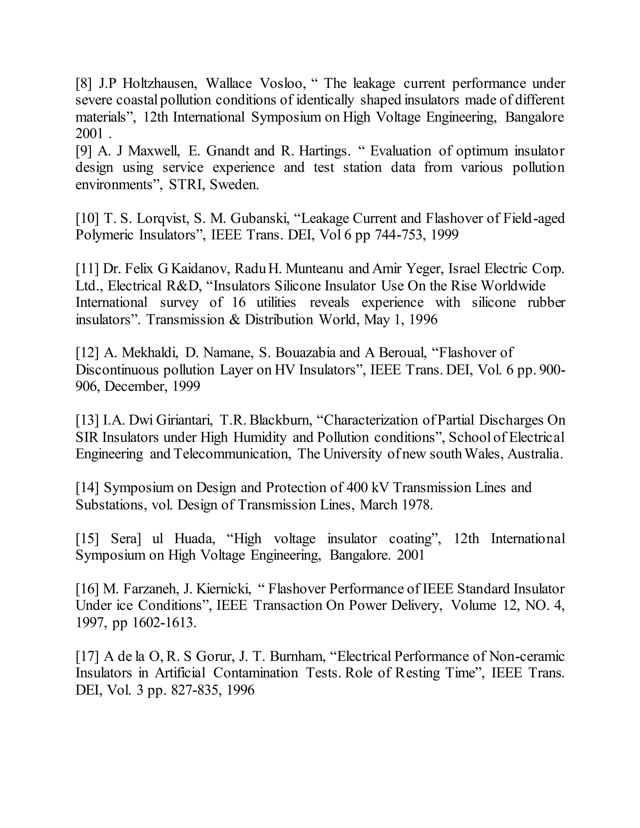 [8] J.P Holtzhausen, Wallace Vosloo, “ The leakage current performance under
severe coastalpollution conditions of identically shaped insulators made of different
materials”, 12th International Symposium on High Voltage Engineering, Bangalore
2001 .
[9] A. J Maxwell, E. Gnandt and R. Hartings. “ Evaluation of optimum insulator
design using service experience and test station data from various pollution
environments”, STRI, Sweden.
[10] T. S. Lorqvist, S. M. Gubanski, “Leakage Current and Flashover of Field-aged
Polymeric Insulators”, IEEE Trans. DEI, Vol 6 pp 744-753, 1999
[11] Dr. Felix G Kaidanov, RaduH. Munteanu and Amir Yeger, Israel Electric Corp.
Ltd., Electrical R&D, “Insulators Silicone Insulator Use On the Rise Worldwide
International survey of 16 utilities reveals experience with silicone rubber
insulators”. Transmission & Distribution World, May 1, 1996
[12] A. Mekhaldi, D. Namane, S. Bouazabia and A Beroual, “Flashover of
Discontinuous pollution Layer on HV Insulators”, IEEE Trans. DEI, Vol. 6 pp. 900-
906, December, 1999
[13] I.A. Dwi Giriantari, T.R. Blackburn, “Characterization ofPartial Discharges On
SIR Insulators under High Humidity and Pollution conditions”, Schoolof Electrical
Engineering and Telecommunication, The University ofnew southWales, Australia.
[14] Symposium on Design and Protection of 400 kV Transmission Lines and
Substations, vol. Design of Transmission Lines, March 1978.
[15] Sera] ul Huada, “High voltage insulator coating”, 12th International
Symposium on High Voltage Engineering, Bangalore. 2001
[16] M. Farzaneh, J. Kiernicki, “ Flashover Performance of IEEE Standard Insulator
Under ice Conditions”, IEEE Transaction On Power Delivery, Volume 12, NO. 4,
1997, pp 1602-1613.
[17] A de la O, R. S Gorur, J. T. Burnham, “Electrical Performance of Non-ceramic
Insulators in Artificial Contamination Tests. Role of Resting Time”, IEEE Trans.
DEI, Vol. 3 pp. 827-835, 1996
 