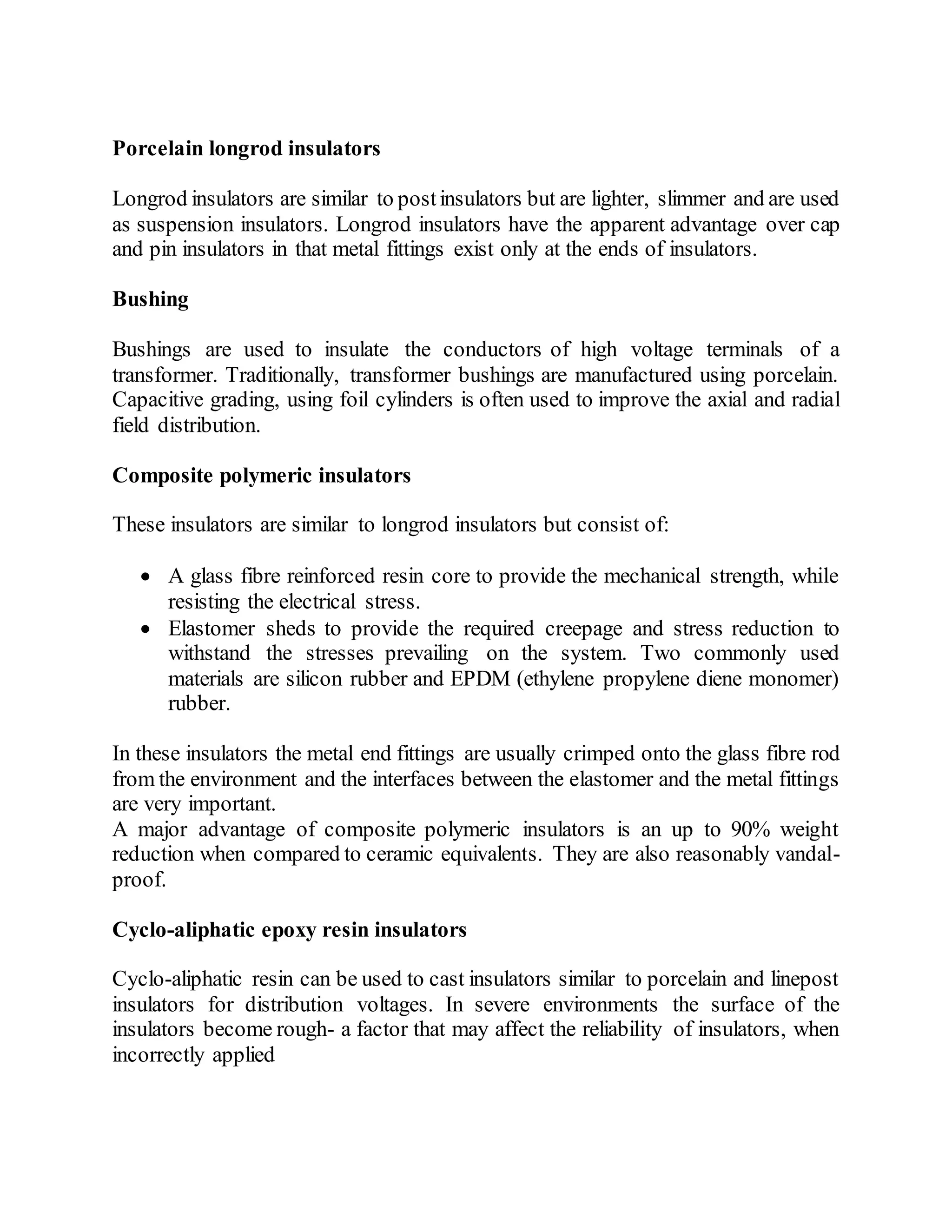 Porcelain longrod insulators
Longrod insulators are similar to postinsulators but are lighter, slimmer and are used
as suspension insulators. Longrod insulators have the apparent advantage over cap
and pin insulators in that metal fittings exist only at the ends of insulators.
Bushing
Bushings are used to insulate the conductors of high voltage terminals of a
transformer. Traditionally, transformer bushings are manufactured using porcelain.
Capacitive grading, using foil cylinders is often used to improve the axial and radial
field distribution.
Composite polymeric insulators
These insulators are similar to longrod insulators but consist of:
 A glass fibre reinforced resin core to provide the mechanical strength, while
resisting the electrical stress.
 Elastomer sheds to provide the required creepage and stress reduction to
withstand the stresses prevailing on the system. Two commonly used
materials are silicon rubber and EPDM (ethylene propylene diene monomer)
rubber.
In these insulators the metal end fittings are usually crimped onto the glass fibre rod
from the environment and the interfaces between the elastomer and the metal fittings
are very important.
A major advantage of composite polymeric insulators is an up to 90% weight
reduction when compared to ceramic equivalents. They are also reasonably vandal-
proof.
Cyclo-aliphatic epoxy resin insulators
Cyclo-aliphatic resin can be used to cast insulators similar to porcelain and linepost
insulators for distribution voltages. In severe environments the surface of the
insulators become rough- a factor that may affect the reliability of insulators, when
incorrectly applied
 