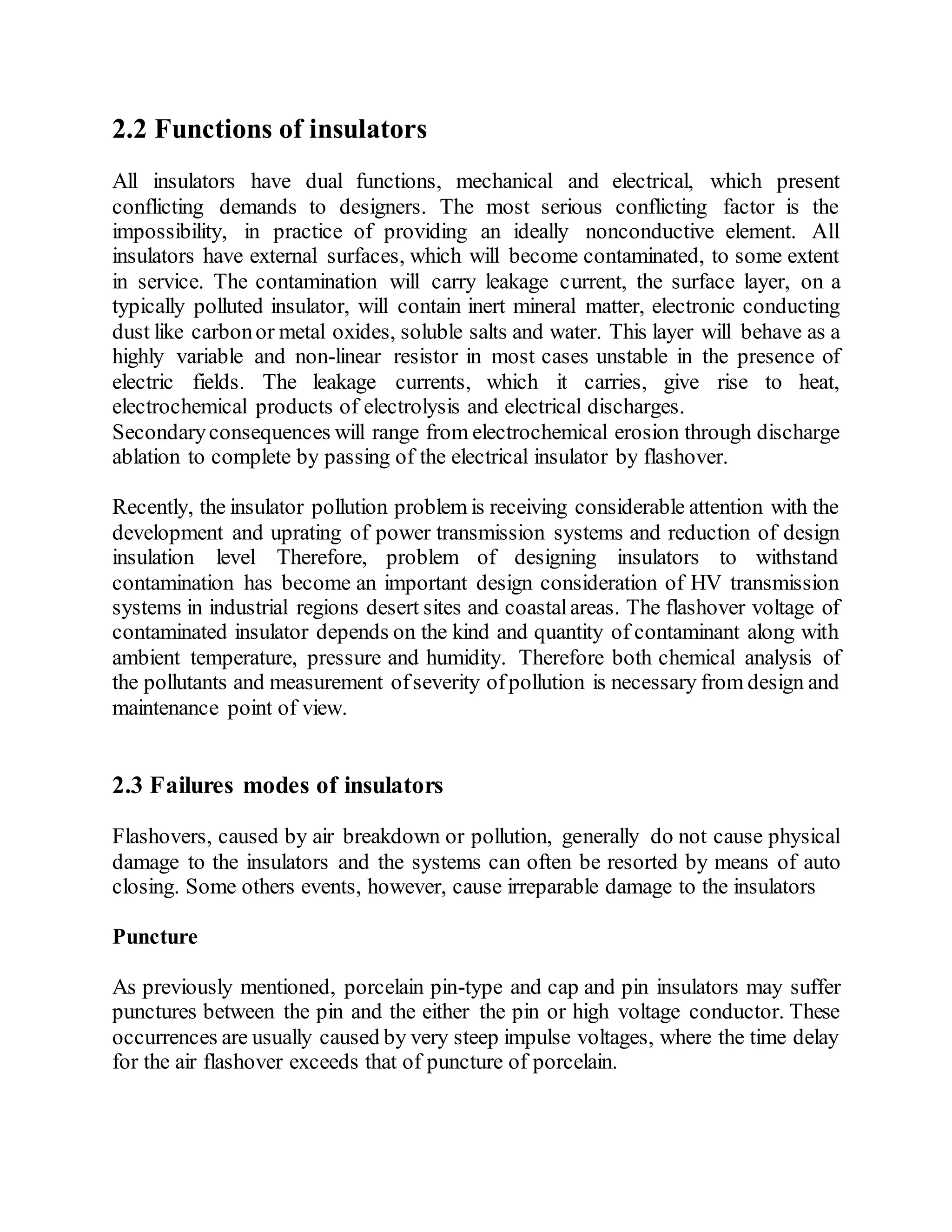 2.2 Functions of insulators
All insulators have dual functions, mechanical and electrical, which present
conflicting demands to designers. The most serious conflicting factor is the
impossibility, in practice of providing an ideally nonconductive element. All
insulators have external surfaces, which will become contaminated, to some extent
in service. The contamination will carry leakage current, the surface layer, on a
typically polluted insulator, will contain inert mineral matter, electronic conducting
dust like carbonor metal oxides, soluble salts and water. This layer will behave as a
highly variable and non-linear resistor in most cases unstable in the presence of
electric fields. The leakage currents, which it carries, give rise to heat,
electrochemical products of electrolysis and electrical discharges.
Secondaryconsequences will range from electrochemical erosion through discharge
ablation to complete by passing of the electrical insulator by flashover.
Recently, the insulator pollution problem is receiving considerable attention with the
development and uprating of power transmission systems and reduction of design
insulation level Therefore, problem of designing insulators to withstand
contamination has become an important design consideration of HV transmission
systems in industrial regions desert sites and coastalareas. The flashover voltage of
contaminated insulator depends on the kind and quantity of contaminant along with
ambient temperature, pressure and humidity. Therefore both chemical analysis of
the pollutants and measurement ofseverity ofpollution is necessary from design and
maintenance point of view.
2.3 Failures modes of insulators
Flashovers, caused by air breakdown or pollution, generally do not cause physical
damage to the insulators and the systems can often be resorted by means of auto
closing. Some others events, however, cause irreparable damage to the insulators
Puncture
As previously mentioned, porcelain pin-type and cap and pin insulators may suffer
punctures between the pin and the either the pin or high voltage conductor. These
occurrences are usually caused by very steep impulse voltages, where the time delay
for the air flashover exceeds that of puncture of porcelain.
 
