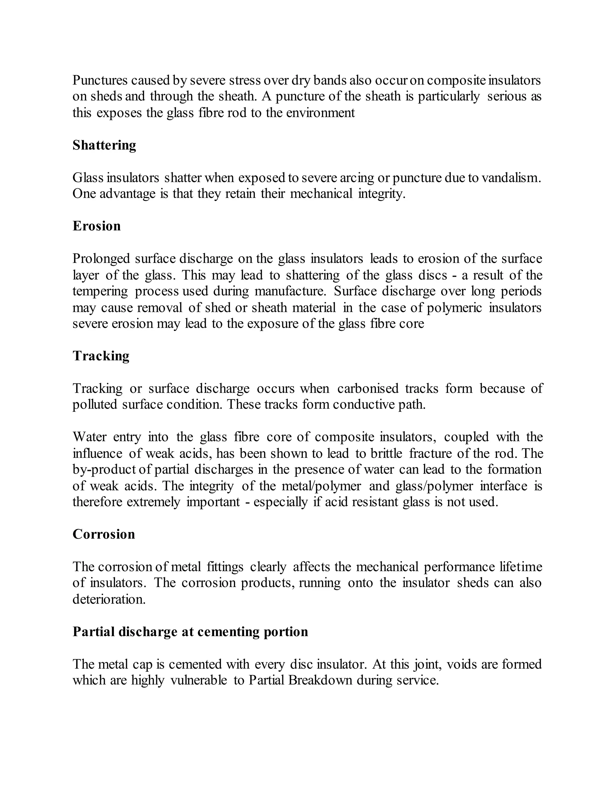 Punctures caused by severe stress over dry bands also occuron compositeinsulators
on sheds and through the sheath. A puncture of the sheath is particularly serious as
this exposes the glass fibre rod to the environment
Shattering
Glass insulators shatter when exposed to severe arcing or puncture due to vandalism.
One advantage is that they retain their mechanical integrity.
Erosion
Prolonged surface discharge on the glass insulators leads to erosion of the surface
layer of the glass. This may lead to shattering of the glass discs - a result of the
tempering process used during manufacture. Surface discharge over long periods
may cause removal of shed or sheath material in the case of polymeric insulators
severe erosion may lead to the exposure of the glass fibre core
Tracking
Tracking or surface discharge occurs when carbonised tracks form because of
polluted surface condition. These tracks form conductive path.
Water entry into the glass fibre core of composite insulators, coupled with the
influence of weak acids, has been shown to lead to brittle fracture of the rod. The
by-product of partial discharges in the presence of water can lead to the formation
of weak acids. The integrity of the metal/polymer and glass/polymer interface is
therefore extremely important - especially if acid resistant glass is not used.
Corrosion
The corrosion of metal fittings clearly affects the mechanical performance lifetime
of insulators. The corrosion products, running onto the insulator sheds can also
deterioration.
Partial discharge at cementing portion
The metal cap is cemented with every disc insulator. At this joint, voids are formed
which are highly vulnerable to Partial Breakdown during service.
 