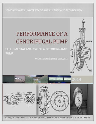 JOMO KENYATTA UNIVERSITY OF AGRICULTURE AND TECHNOLOGY 
2014 
PERFORMANCE OF A 
CENTRIFUGAL PUMP 
EXPERIMENTAL ANALYSIS OF A ROTORDYNAMIC 
PUMP 
MIMISA DICKENS EN251-0305/2011 
C I V I L , C O N S T R U C T I O N A N D E N V I R O N ME N T A L E N G I N E E R I N G D E P A R T ME N T 
 