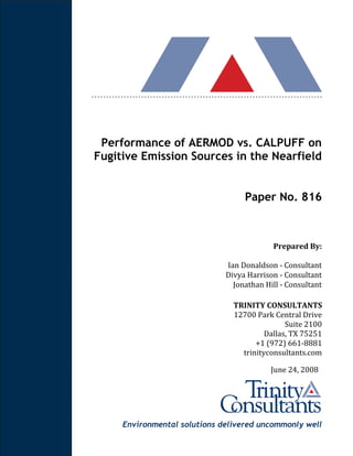 Environmental solutions delivered uncommonly well
Performance of AERMOD vs. CALPUFF on
Fugitive Emission Sources in the Nearfield
Paper No. 816
Prepared By:
Ian Donaldson - Consultant
Divya Harrison - Consultant
Jonathan Hill - Consultant
TRINITY CONSULTANTS
12700 Park Central Drive
Suite 2100
Dallas, TX 75251
+1 (972) 661-8881
trinityconsultants.com
June 24, 2008
 