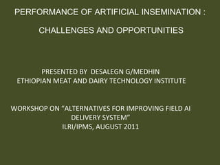 PERFORMANCE OF ARTIFICIAL INSEMINATION :  CHALLENGES AND OPPORTUNITIES PRESENTED BY  DESALEGN G/MEDHIN ETHIOPIAN MEAT AND DAIRY TECHNOLOGY INSTITUTE WORKSHOP ON “ALTERNATIVES FOR IMPROVING FIELD AI DELIVERY SYSTEM” ILRI/IPMS, AUGUST 2011 