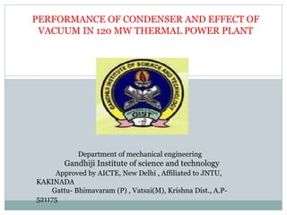 PERFORMANCE OF CONDENSER AND EFFECT OF
VACUUM IN 120 MW THERMAL POWER PLANT
Department of mechanical engineering
Gandhiji Institute of science and technology
Approved by AICTE, New Delhi , Affiliated to JNTU,
KAKINADA
Gattu- Bhimavaram (P) , Vatsai(M), Krishna Dist., A.P-
521175
 