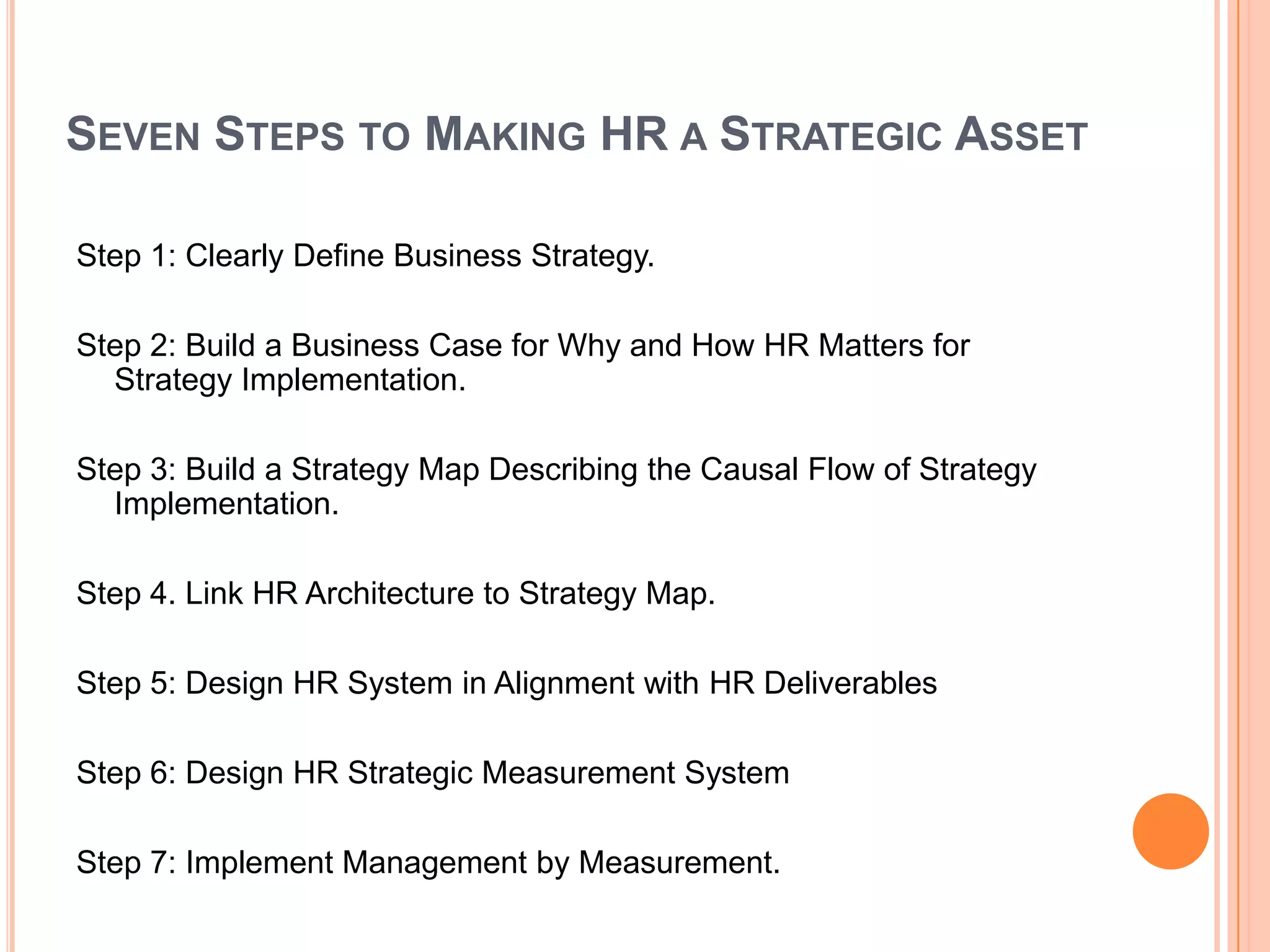 SEVEN STEPS TO MAKING HR A STRATEGIC ASSET

Step 1: Clearly Define Business Strategy.

Step 2: Build a Business Case for Why and How HR Matters for
  Strategy Implementation.

Step 3: Build a Strategy Map Describing the Causal Flow of Strategy
  Implementation.

Step 4. Link HR Architecture to Strategy Map.

Step 5: Design HR System in Alignment with HR Deliverables

Step 6: Design HR Strategic Measurement System

Step 7: Implement Management by Measurement.
 