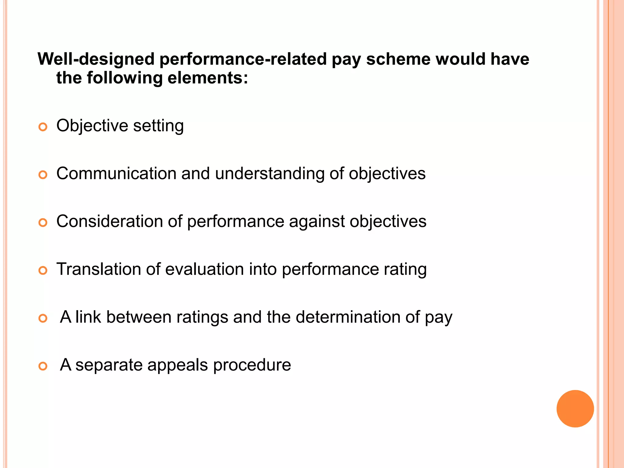 Well-designed performance-related pay scheme would have
 the following elements:

   Objective setting

   Communication and understanding of objectives

   Consideration of performance against objectives

   Translation of evaluation into performance rating

   A link between ratings and the determination of pay

   A separate appeals procedure
 