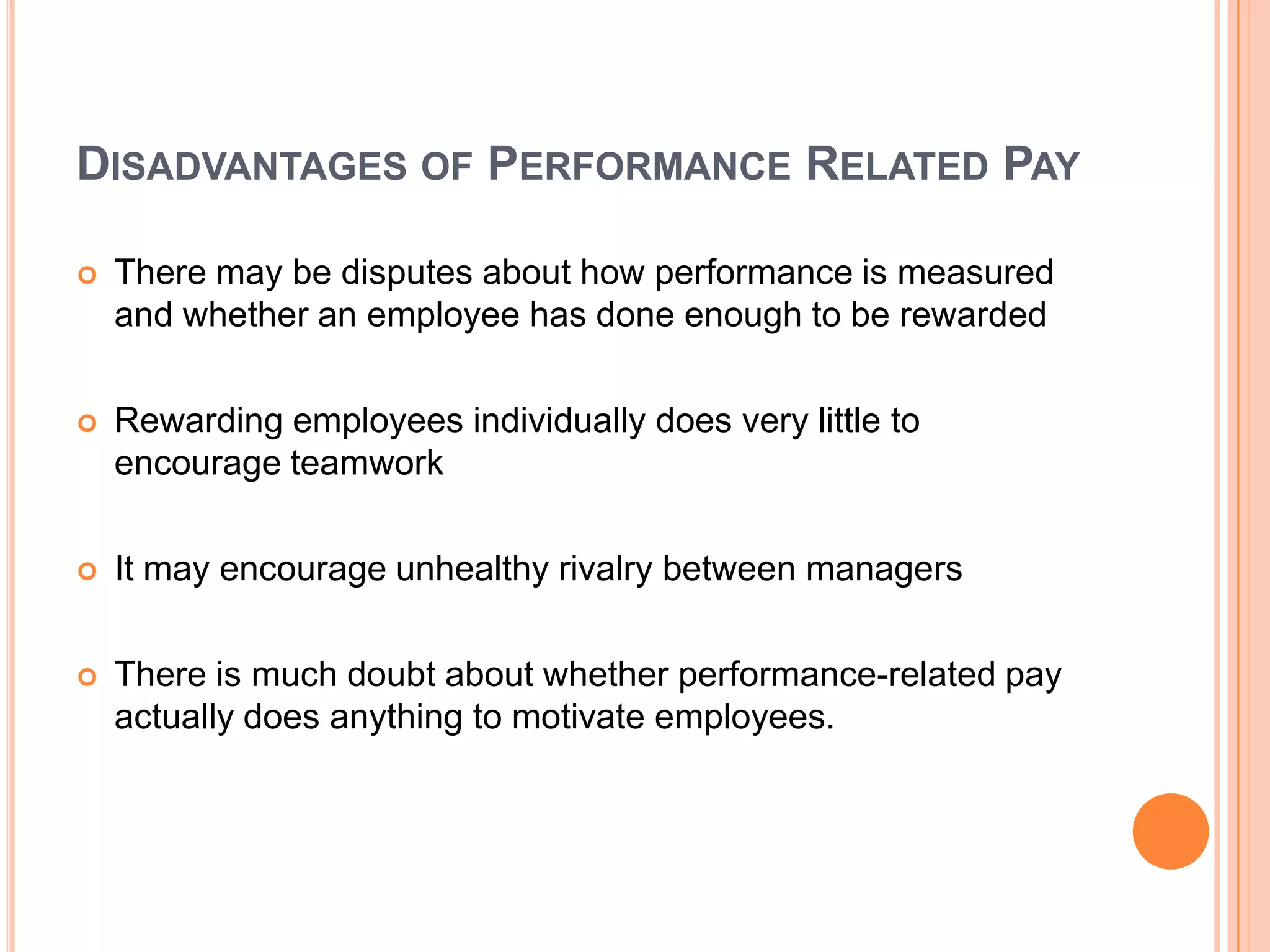 DISADVANTAGES OF PERFORMANCE RELATED PAY

   There may be disputes about how performance is measured
    and whether an employee has done enough to be rewarded

   Rewarding employees individually does very little to
    encourage teamwork

   It may encourage unhealthy rivalry between managers

   There is much doubt about whether performance-related pay
    actually does anything to motivate employees.
 
