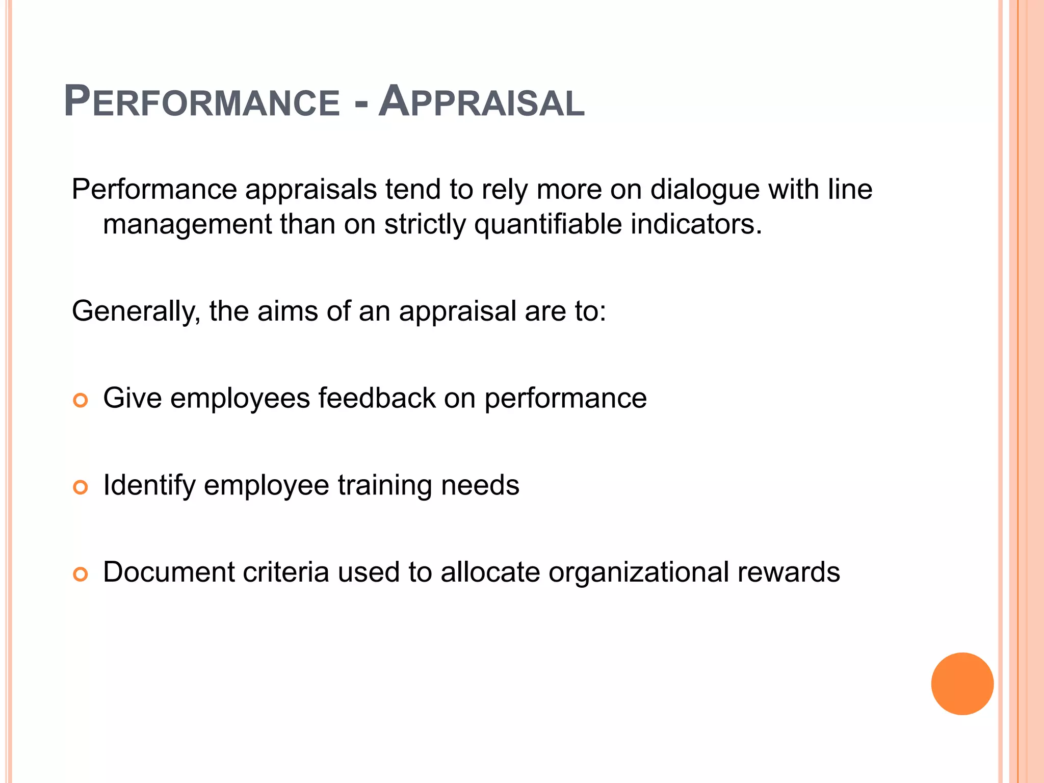 PERFORMANCE - APPRAISAL
Performance appraisals tend to rely more on dialogue with line
  management than on strictly quantifiable indicators.

Generally, the aims of an appraisal are to:

   Give employees feedback on performance

   Identify employee training needs

   Document criteria used to allocate organizational rewards
 