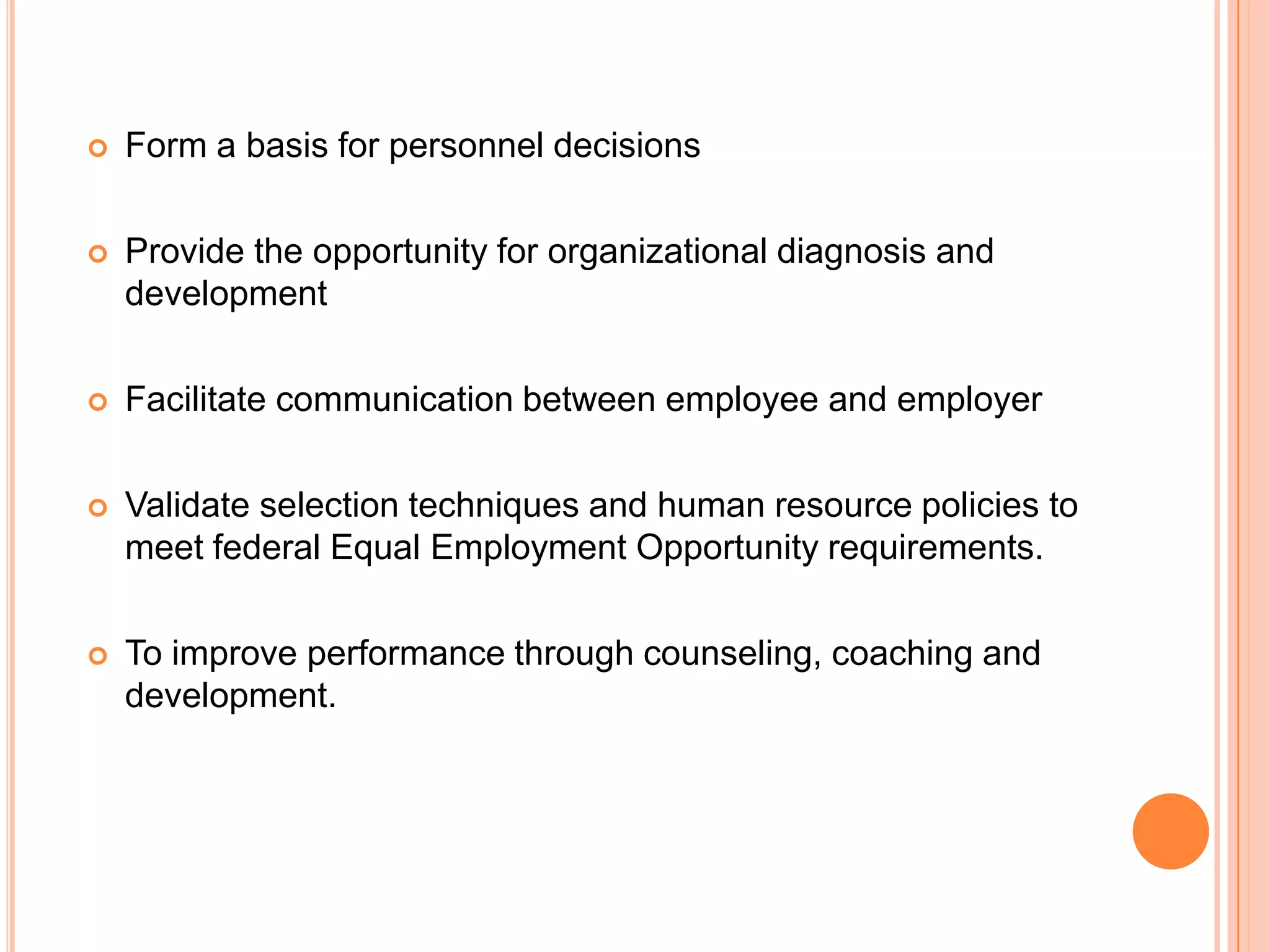    Form a basis for personnel decisions

   Provide the opportunity for organizational diagnosis and
    development

   Facilitate communication between employee and employer

   Validate selection techniques and human resource policies to
    meet federal Equal Employment Opportunity requirements.

   To improve performance through counseling, coaching and
    development.
 