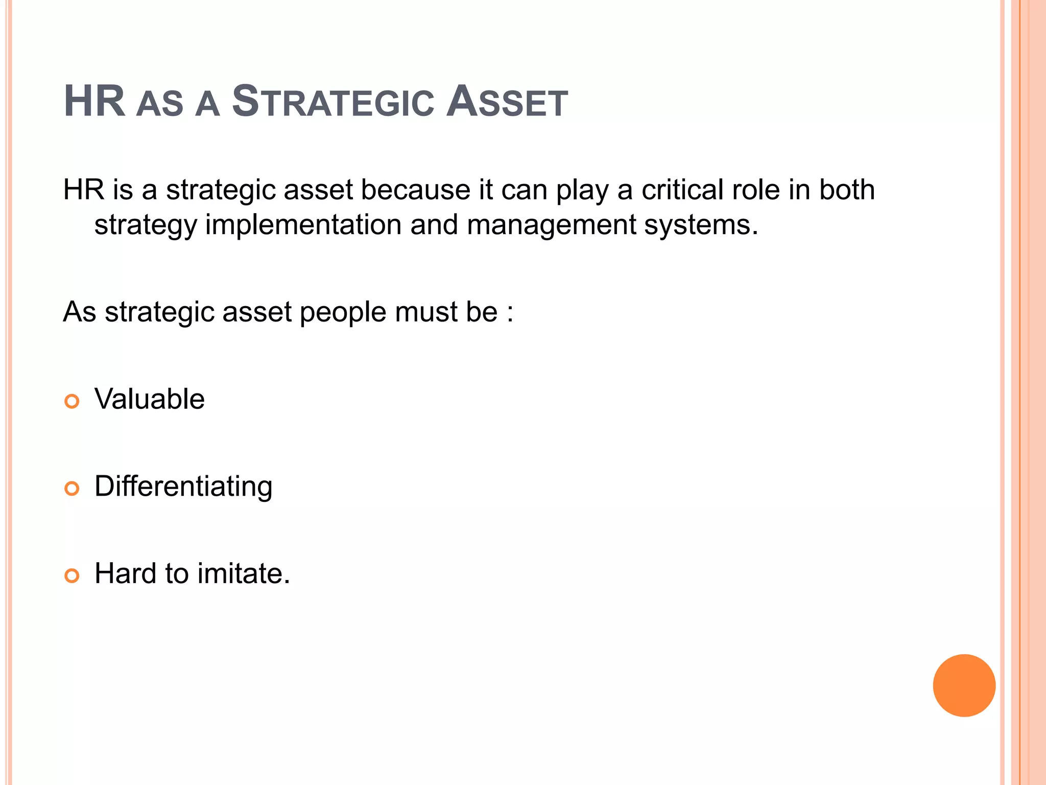 HR AS A STRATEGIC ASSET
HR is a strategic asset because it can play a critical role in both
 strategy implementation and management systems.

As strategic asset people must be :

   Valuable

   Differentiating

   Hard to imitate.
 