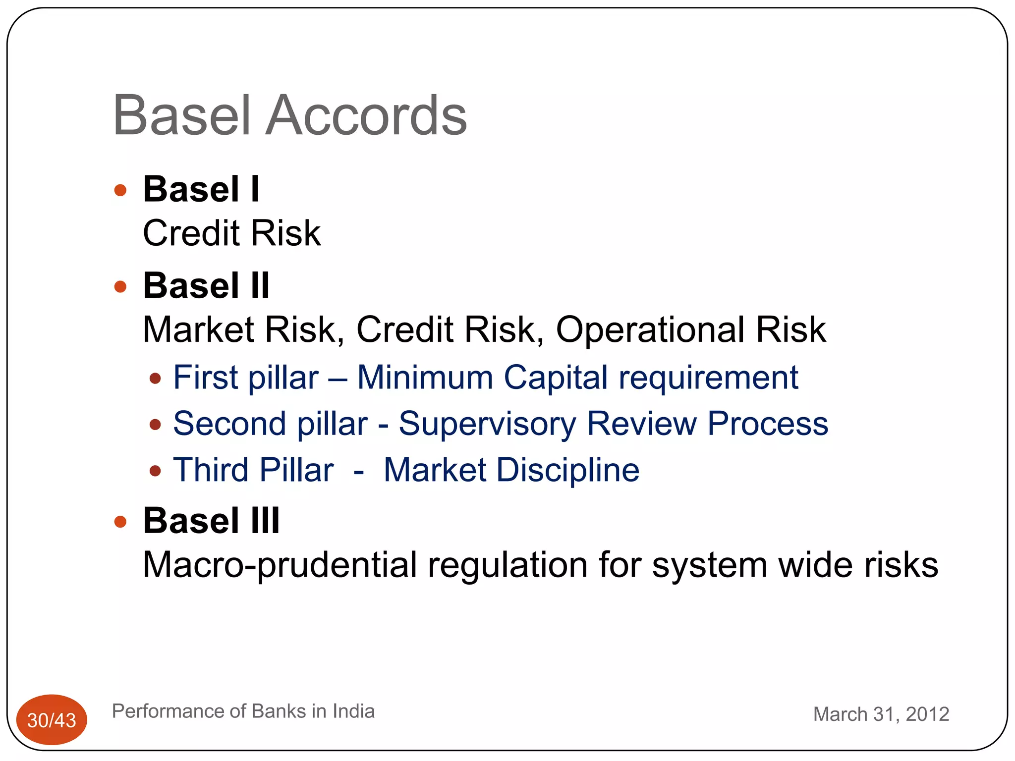 Basel Accords
         Basel I
          Credit Risk
         Basel II
          Market Risk, Credit Risk, Operational Risk
            First pillar – Minimum Capital requirement
            Second pillar - Supervisory Review Process
            Third Pillar - Market Discipline
         Basel III
           Macro-prudential regulation for system wide risks



30/43   Performance of Banks in India                     March 31, 2012
 