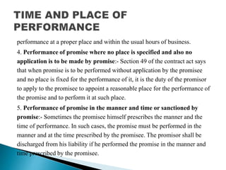 performance at a proper place and within the usual hours of business.
4. Performance of promise where no place is specified and also no
application is to be made by promise:- Section 49 of the contract act says
that when promise is to be performed without application by the promisee
and no place is fixed for the performance of it, it is the duty of the promisor
to apply to the promisee to appoint a reasonable place for the performance of
the promise and to perform it at such place.
5. Performance of promise in the manner and time or sanctioned by
promise:- Sometimes the promisee himself prescribes the manner and the
time of performance. In such cases, the promise must be performed in the
manner and at the time prescribed by the promisee. The promisor shall be
discharged from his liability if he performed the promise in the manner and
time prescribed by the promisee.
 