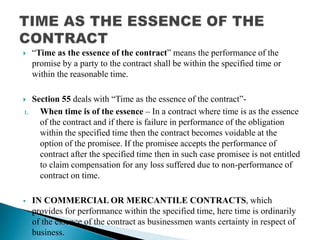  “Time as the essence of the contract” means the performance of the
promise by a party to the contract shall be within the specified time or
within the reasonable time.
 Section 55 deals with “Time as the essence of the contract”-
1. When time is of the essence – In a contract where time is as the essence
of the contract and if there is failure in performance of the obligation
within the specified time then the contract becomes voidable at the
option of the promisee. If the promisee accepts the performance of
contract after the specified time then in such case promisee is not entitled
to claim compensation for any loss suffered due to non-performance of
contract on time.
 IN COMMERCIAL OR MERCANTILE CONTRACTS, which
provides for performance within the specified time, here time is ordinarily
of the essence of the contract as businessmen wants certainty in respect of
business.
 