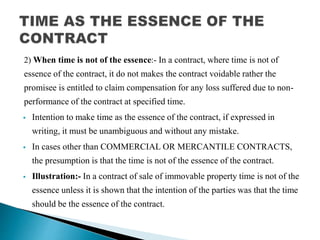 2) When time is not of the essence:- In a contract, where time is not of
essence of the contract, it do not makes the contract voidable rather the
promisee is entitled to claim compensation for any loss suffered due to non-
performance of the contract at specified time.
 Intention to make time as the essence of the contract, if expressed in
writing, it must be unambiguous and without any mistake.
 In cases other than COMMERCIAL OR MERCANTILE CONTRACTS,
the presumption is that the time is not of the essence of the contract.
 Illustration:- In a contract of sale of immovable property time is not of the
essence unless it is shown that the intention of the parties was that the time
should be the essence of the contract.
 