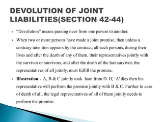  “Devolution” means passing over from one person to another.
 When two or more persons have made a joint promise, then unless a
contrary intention appears by the contract, all such persons, during their
lives and after the death of any of them, their representatives jointly with
the survivor or survivors, and after the death of the last survivor, the
representatives of all jointly, must fulfill the promise.
 Illustration:- A, B & C jointly took loan from D. If, ‘A’ dies then his
representative will perform the promise jointly with B & C. Further in case
of death of all, the legal representatives of all of them jointly needs to
perform the promise.
 