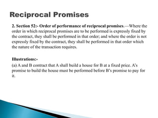 2. Section 52:- Order of performance of reciprocal promises.—Where the
order in which reciprocal promises are to be performed is expressly fixed by
the contract, they shall be performed in that order; and where the order is not
expressly fixed by the contract, they shall be performed in that order which
the nature of the transaction requires.
Illustrations:-
(a) A and B contract that A shall build a house for B at a fixed price. A’s
promise to build the house must be performed before B’s promise to pay for
it.
 