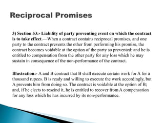 3) Section 53:- Liability of party preventing event on which the contract
is to take effect.—When a contract contains reciprocal promises, and one
party to the contract prevents the other from performing his promise, the
contract becomes voidable at the option of the party so prevented: and he is
entitled to compensation from the other party for any loss which he may
sustain in consequence of the non-performance of the contract.
Illustration:- A and B contract that B shall execute certain work for A for a
thousand rupees. B is ready and willing to execute the work accordingly, but
A prevents him from doing so. The contract is voidable at the option of B;
and, if he elects to rescind it, he is entitled to recover from A compensation
for any loss which he has incurred by its non-performance.
 