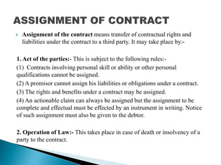 Assignment of the contract means transfer of contractual rights and
liabilities under the contract to a third party. It may take place by:-
1. Act of the parties:- This is subject to the following rules:-
(1) Contracts involving personal skill or ability or other personal
qualifications cannot be assigned.
(2) A promisor cannot assign his liabilities or obligations under a contract.
(3) The rights and benefits under a contract may be assigned.
(4) An actionable claim can always be assigned but the assignment to be
complete and effectual must be effected by an instrument in writing. Notice
of such assignment must also be given to the debtor.
2. Operation of Law:- This takes place in case of death or insolvency of a
party to the contract.
 