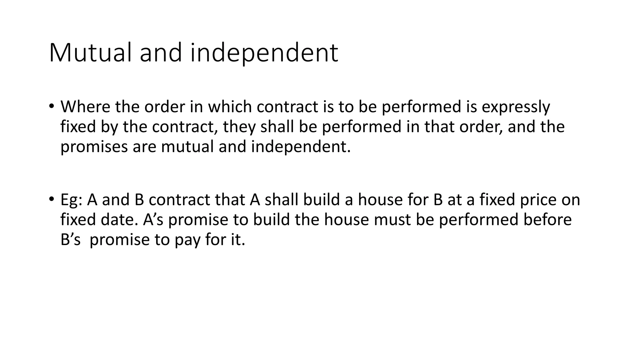 Mutual and independent
• Where the order in which contract is to be performed is expressly
fixed by the contract, they shall be performed in that order, and the
promises are mutual and independent.
• Eg: A and B contract that A shall build a house for B at a fixed price on
fixed date. A’s promise to build the house must be performed before
B’s promise to pay for it.
 