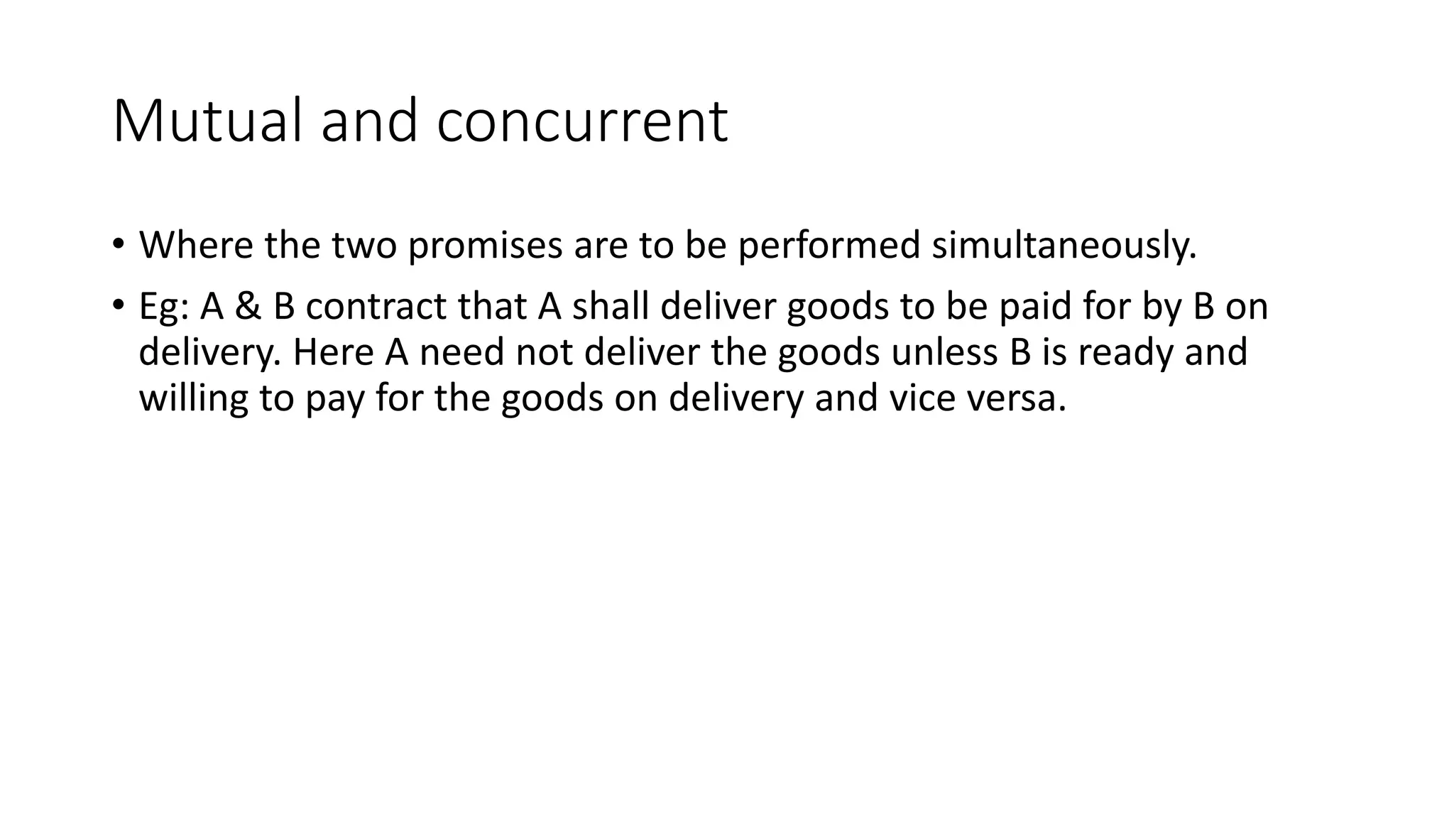 Mutual and concurrent
• Where the two promises are to be performed simultaneously.
• Eg: A & B contract that A shall deliver goods to be paid for by B on
delivery. Here A need not deliver the goods unless B is ready and
willing to pay for the goods on delivery and vice versa.
 