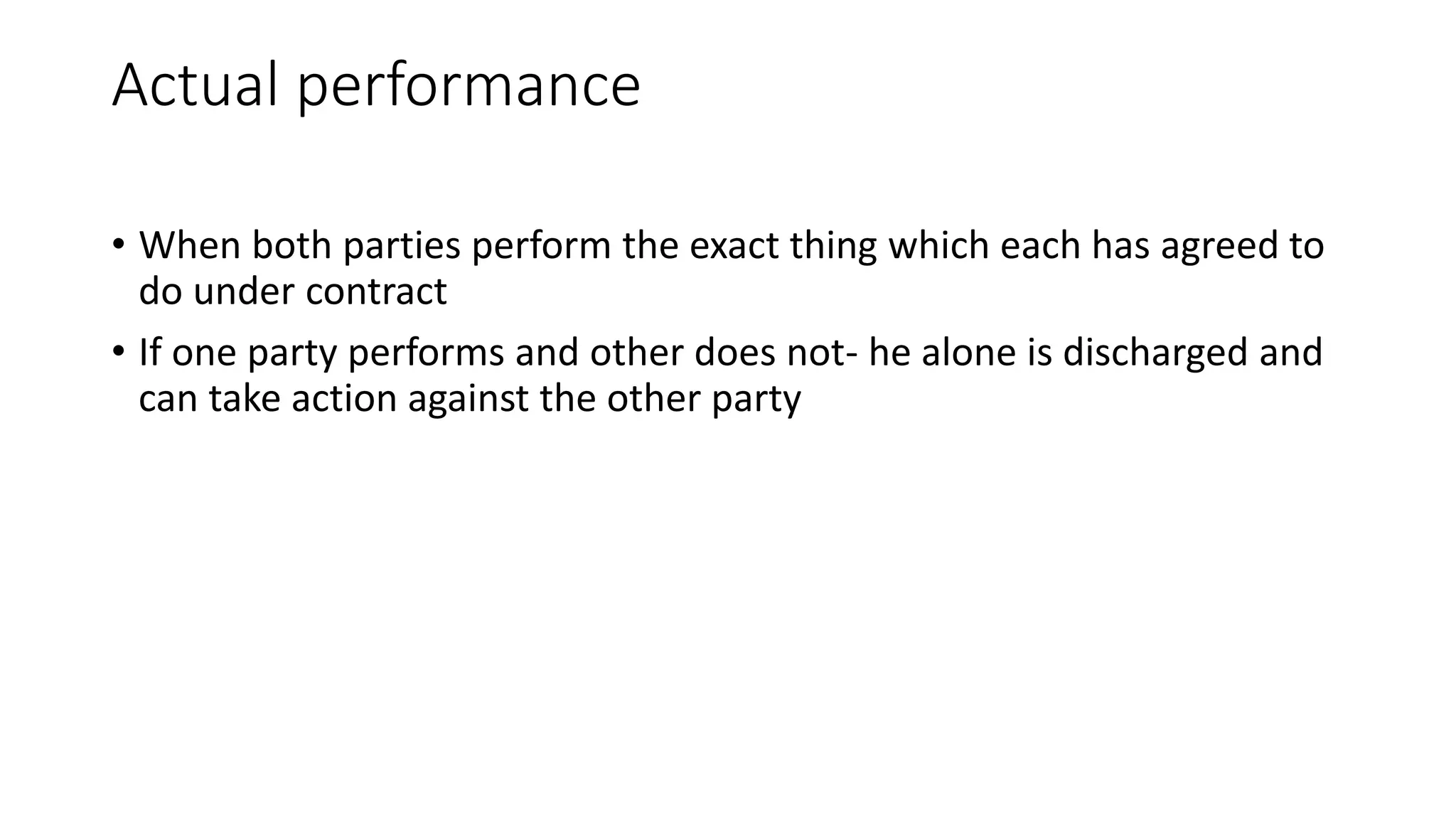 Actual performance
• When both parties perform the exact thing which each has agreed to
do under contract
• If one party performs and other does not- he alone is discharged and
can take action against the other party
 