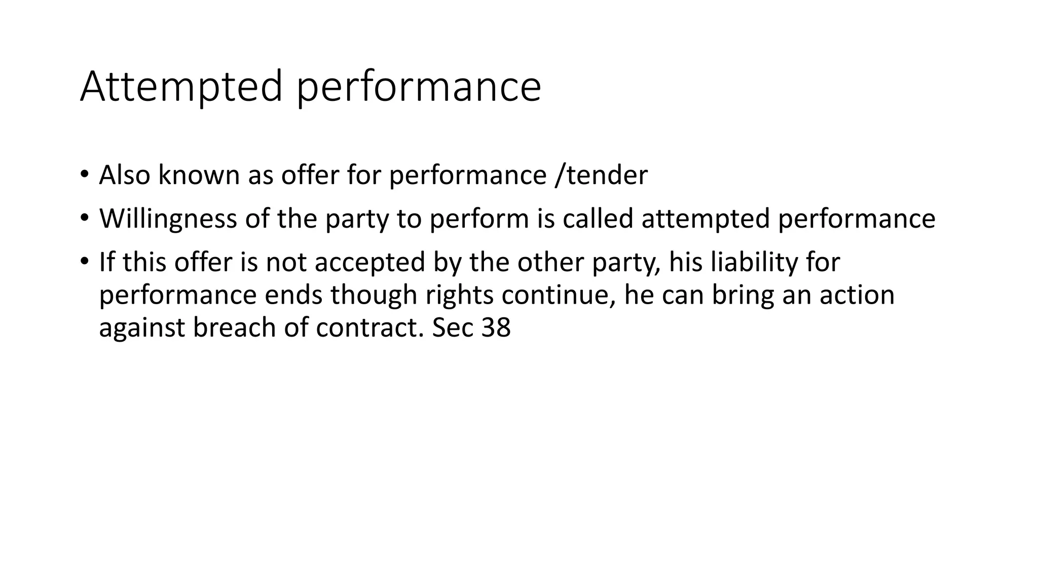 Attempted performance
• Also known as offer for performance /tender
• Willingness of the party to perform is called attempted performance
• If this offer is not accepted by the other party, his liability for
performance ends though rights continue, he can bring an action
against breach of contract. Sec 38
 