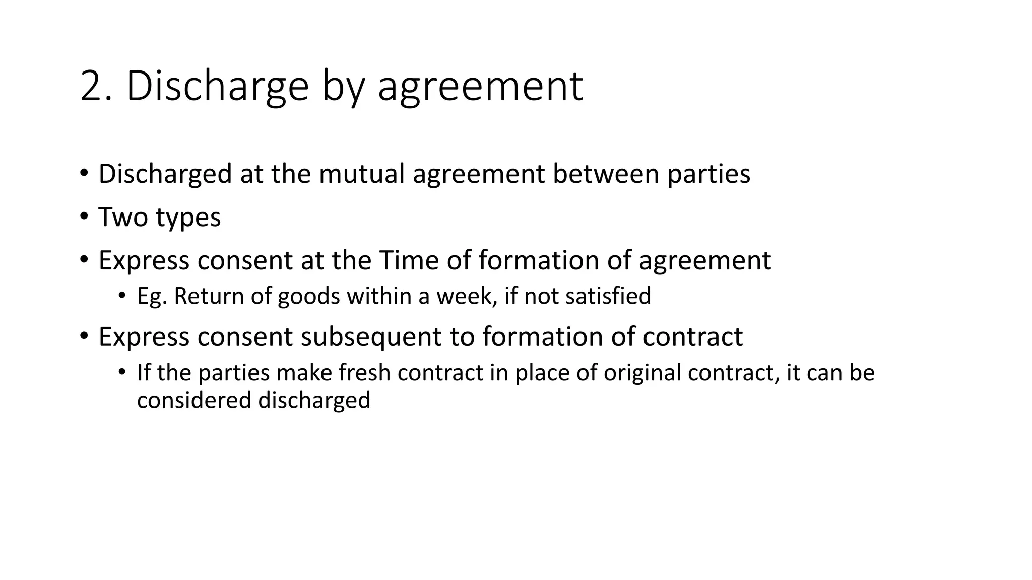 2. Discharge by agreement
• Discharged at the mutual agreement between parties
• Two types
• Express consent at the Time of formation of agreement
• Eg. Return of goods within a week, if not satisfied
• Express consent subsequent to formation of contract
• If the parties make fresh contract in place of original contract, it can be
considered discharged
 
