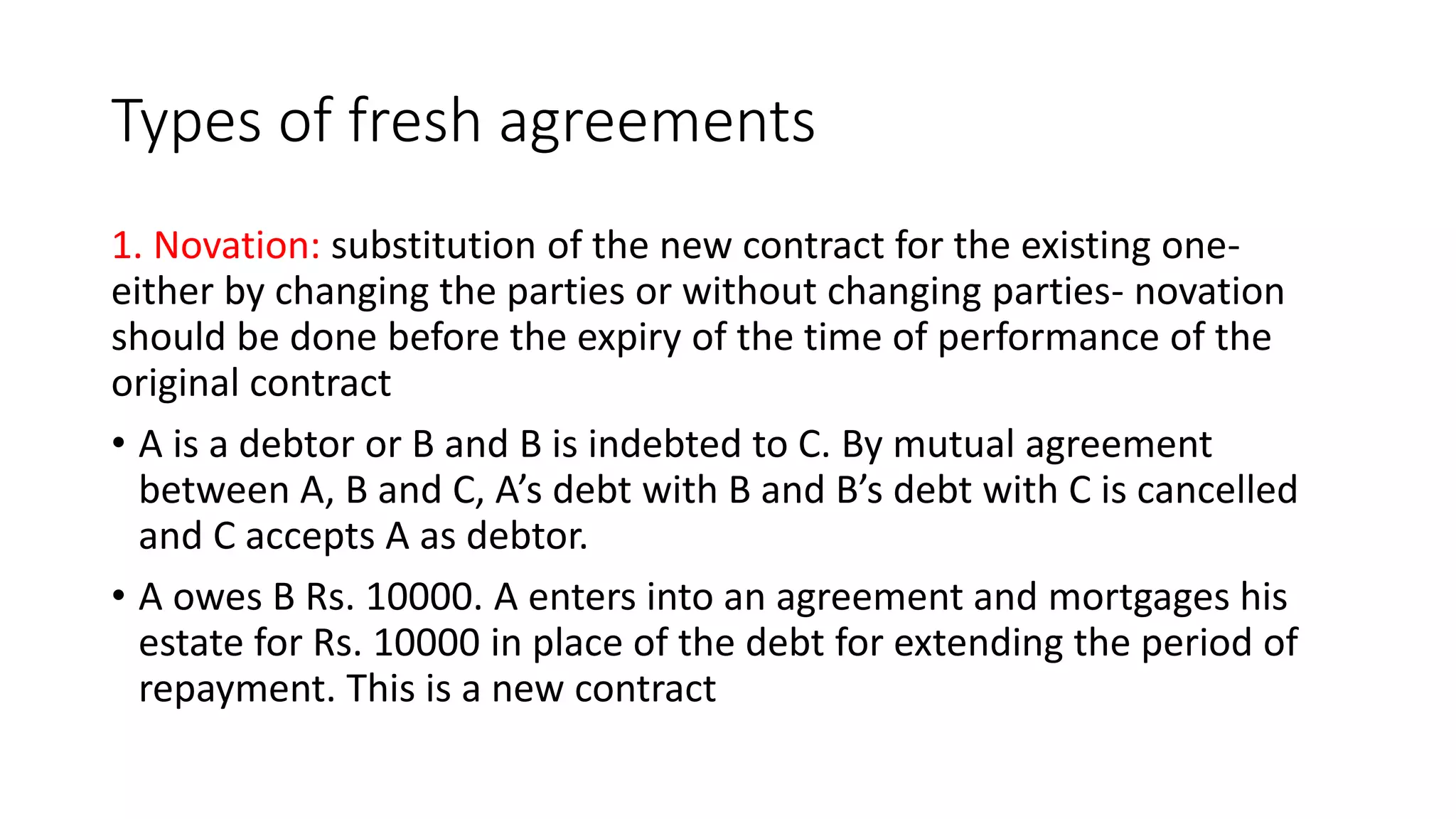 Types of fresh agreements
1. Novation: substitution of the new contract for the existing one-
either by changing the parties or without changing parties- novation
should be done before the expiry of the time of performance of the
original contract
• A is a debtor or B and B is indebted to C. By mutual agreement
between A, B and C, A’s debt with B and B’s debt with C is cancelled
and C accepts A as debtor.
• A owes B Rs. 10000. A enters into an agreement and mortgages his
estate for Rs. 10000 in place of the debt for extending the period of
repayment. This is a new contract
 