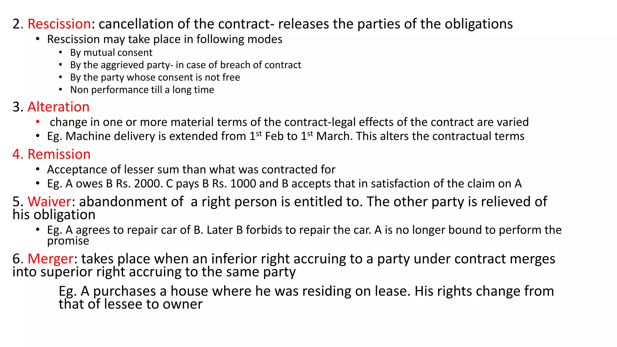 2. Rescission: cancellation of the contract- releases the parties of the obligations
• Rescission may take place in following modes
• By mutual consent
• By the aggrieved party- in case of breach of contract
• By the party whose consent is not free
• Non performance till a long time
3. Alteration
• change in one or more material terms of the contract-legal effects of the contract are varied
• Eg. Machine delivery is extended from 1st Feb to 1st March. This alters the contractual terms
4. Remission
• Acceptance of lesser sum than what was contracted for
• Eg. A owes B Rs. 2000. C pays B Rs. 1000 and B accepts that in satisfaction of the claim on A
5. Waiver: abandonment of a right person is entitled to. The other party is relieved of
his obligation
• Eg. A agrees to repair car of B. Later B forbids to repair the car. A is no longer bound to perform the
promise
6. Merger: takes place when an inferior right accruing to a party under contract merges
into superior right accruing to the same party
Eg. A purchases a house where he was residing on lease. His rights change from
that of lessee to owner
 