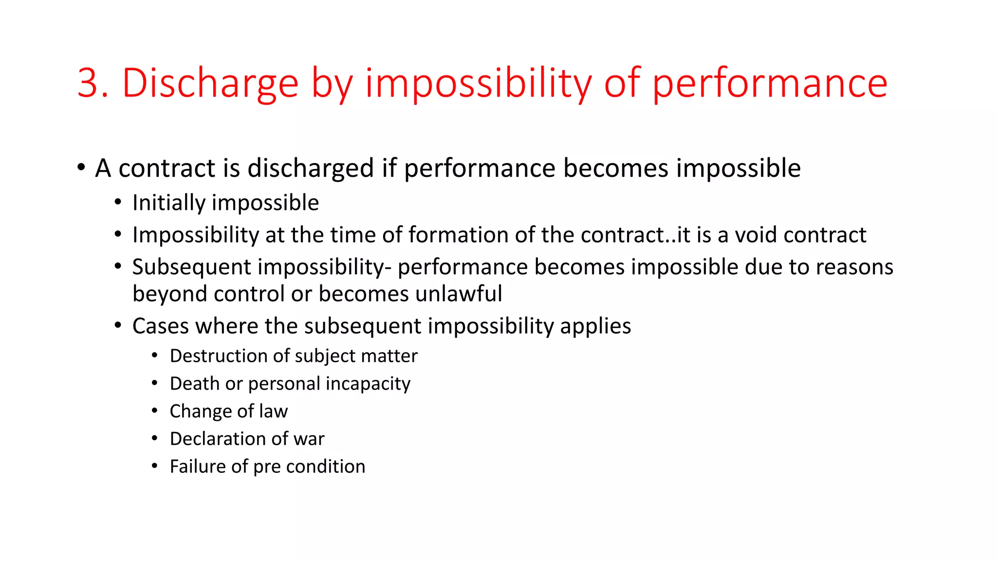 3. Discharge by impossibility of performance
• A contract is discharged if performance becomes impossible
• Initially impossible
• Impossibility at the time of formation of the contract..it is a void contract
• Subsequent impossibility- performance becomes impossible due to reasons
beyond control or becomes unlawful
• Cases where the subsequent impossibility applies
• Destruction of subject matter
• Death or personal incapacity
• Change of law
• Declaration of war
• Failure of pre condition
 