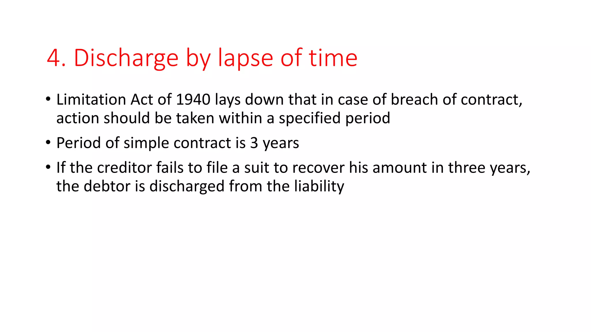 4. Discharge by lapse of time
• Limitation Act of 1940 lays down that in case of breach of contract,
action should be taken within a specified period
• Period of simple contract is 3 years
• If the creditor fails to file a suit to recover his amount in three years,
the debtor is discharged from the liability
 