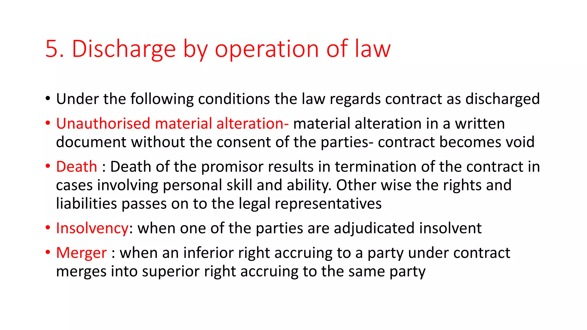 5. Discharge by operation of law
• Under the following conditions the law regards contract as discharged
• Unauthorised material alteration- material alteration in a written
document without the consent of the parties- contract becomes void
• Death : Death of the promisor results in termination of the contract in
cases involving personal skill and ability. Other wise the rights and
liabilities passes on to the legal representatives
• Insolvency: when one of the parties are adjudicated insolvent
• Merger : when an inferior right accruing to a party under contract
merges into superior right accruing to the same party
 