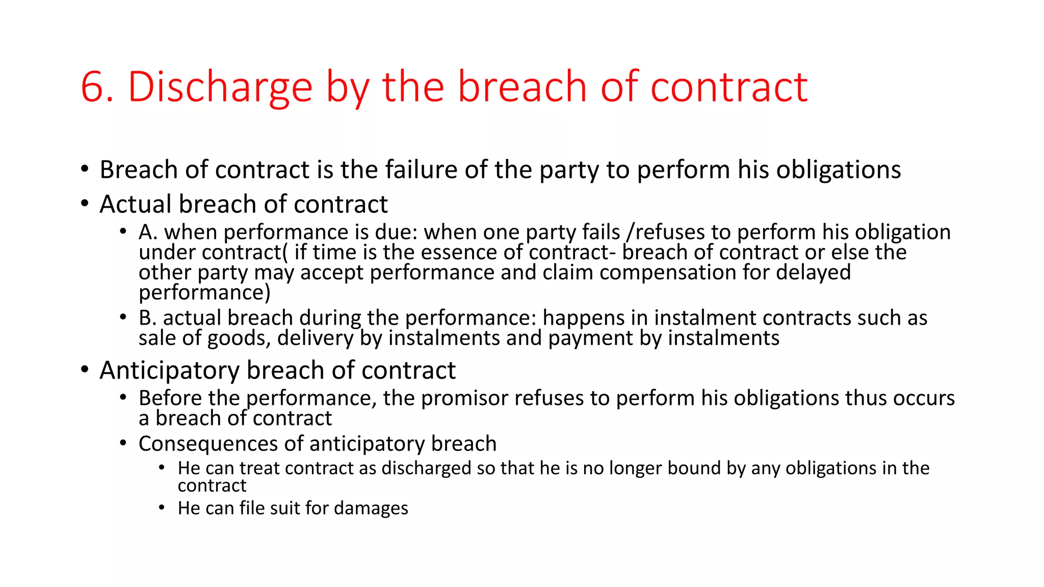 6. Discharge by the breach of contract
• Breach of contract is the failure of the party to perform his obligations
• Actual breach of contract
• A. when performance is due: when one party fails /refuses to perform his obligation
under contract( if time is the essence of contract- breach of contract or else the
other party may accept performance and claim compensation for delayed
performance)
• B. actual breach during the performance: happens in instalment contracts such as
sale of goods, delivery by instalments and payment by instalments
• Anticipatory breach of contract
• Before the performance, the promisor refuses to perform his obligations thus occurs
a breach of contract
• Consequences of anticipatory breach
• He can treat contract as discharged so that he is no longer bound by any obligations in the
contract
• He can file suit for damages
 
