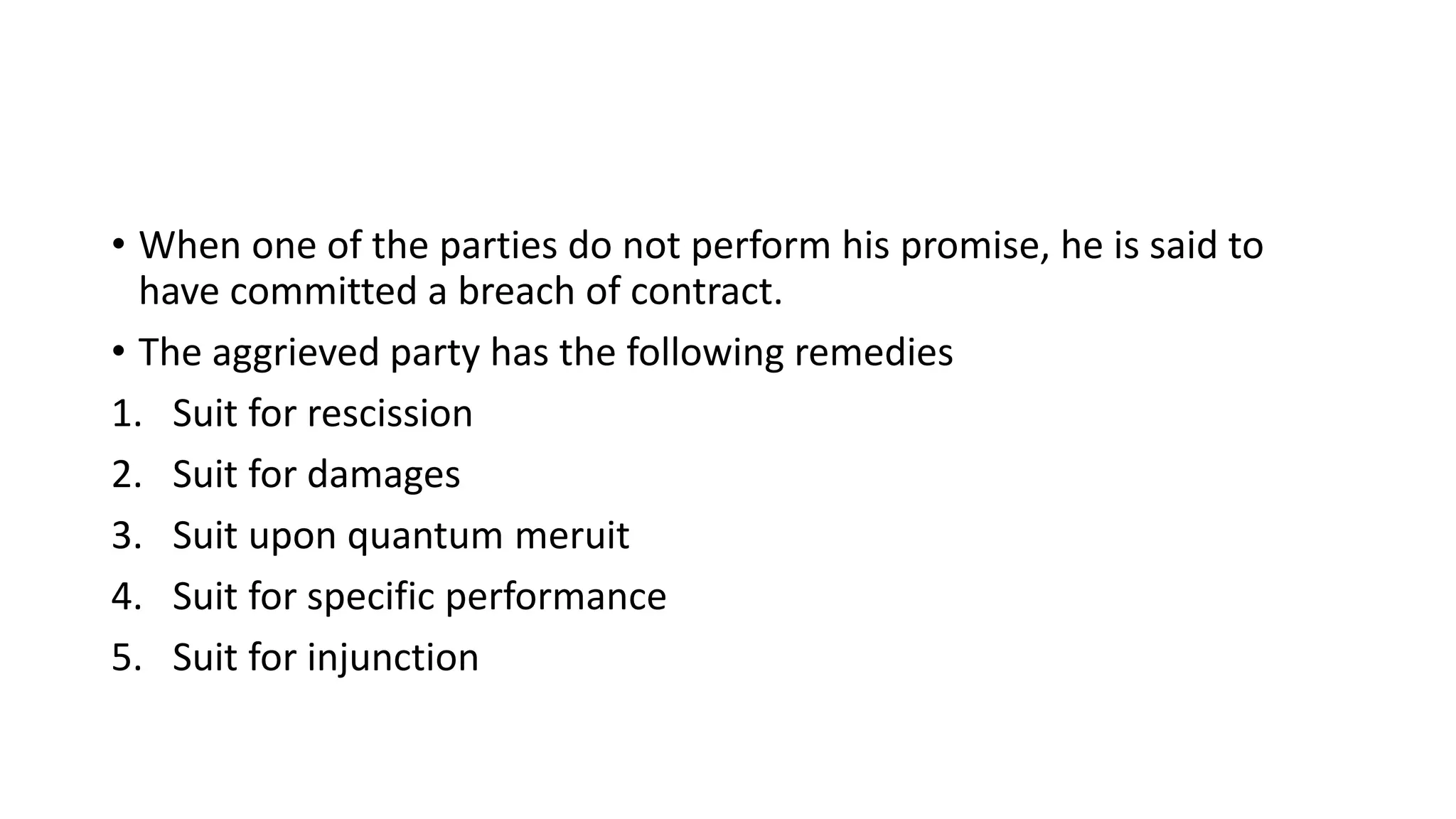 • When one of the parties do not perform his promise, he is said to
have committed a breach of contract.
• The aggrieved party has the following remedies
1. Suit for rescission
2. Suit for damages
3. Suit upon quantum meruit
4. Suit for specific performance
5. Suit for injunction
 