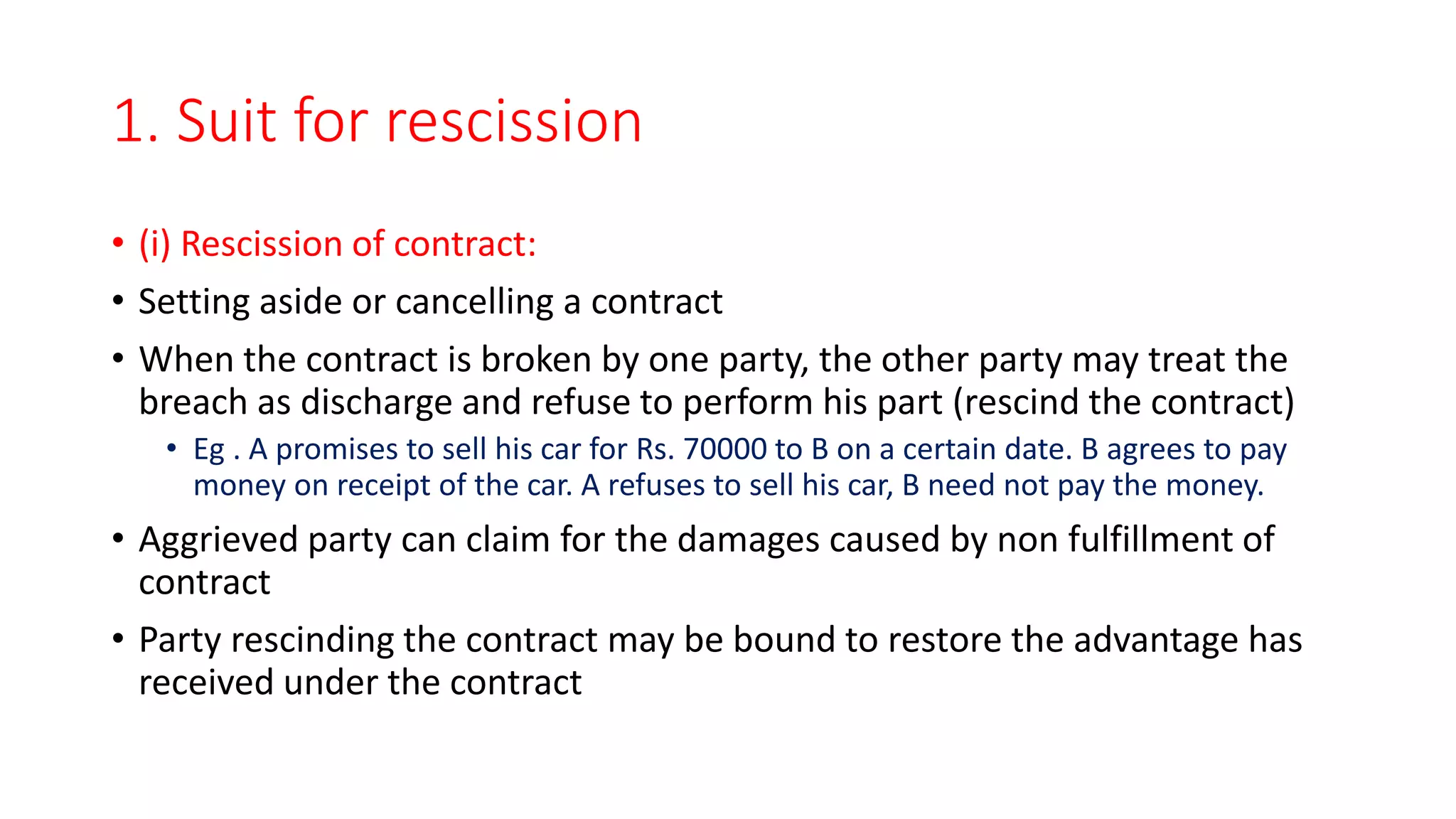 1. Suit for rescission
• (i) Rescission of contract:
• Setting aside or cancelling a contract
• When the contract is broken by one party, the other party may treat the
breach as discharge and refuse to perform his part (rescind the contract)
• Eg . A promises to sell his car for Rs. 70000 to B on a certain date. B agrees to pay
money on receipt of the car. A refuses to sell his car, B need not pay the money.
• Aggrieved party can claim for the damages caused by non fulfillment of
contract
• Party rescinding the contract may be bound to restore the advantage has
received under the contract
 