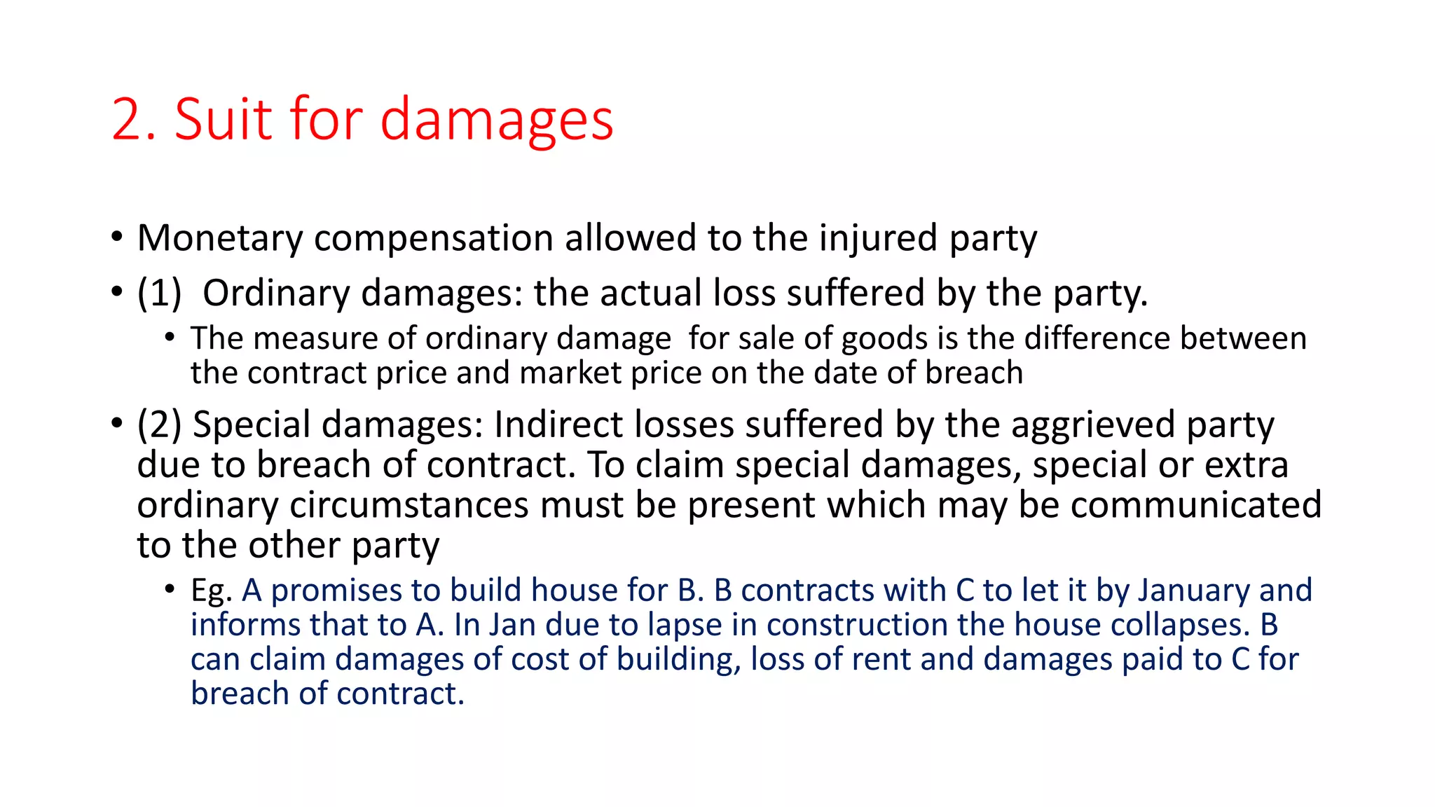 2. Suit for damages
• Monetary compensation allowed to the injured party
• (1) Ordinary damages: the actual loss suffered by the party.
• The measure of ordinary damage for sale of goods is the difference between
the contract price and market price on the date of breach
• (2) Special damages: Indirect losses suffered by the aggrieved party
due to breach of contract. To claim special damages, special or extra
ordinary circumstances must be present which may be communicated
to the other party
• Eg. A promises to build house for B. B contracts with C to let it by January and
informs that to A. In Jan due to lapse in construction the house collapses. B
can claim damages of cost of building, loss of rent and damages paid to C for
breach of contract.
 
