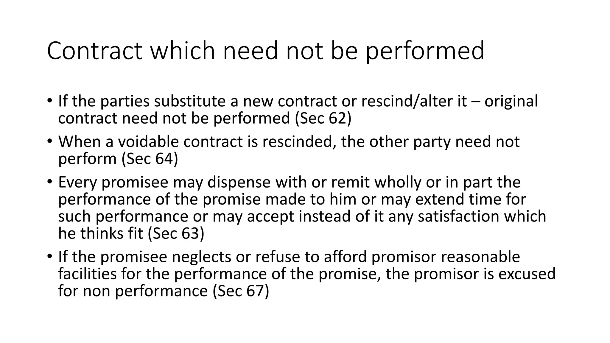 Contract which need not be performed
• If the parties substitute a new contract or rescind/alter it – original
contract need not be performed (Sec 62)
• When a voidable contract is rescinded, the other party need not
perform (Sec 64)
• Every promisee may dispense with or remit wholly or in part the
performance of the promise made to him or may extend time for
such performance or may accept instead of it any satisfaction which
he thinks fit (Sec 63)
• If the promisee neglects or refuse to afford promisor reasonable
facilities for the performance of the promise, the promisor is excused
for non performance (Sec 67)
 