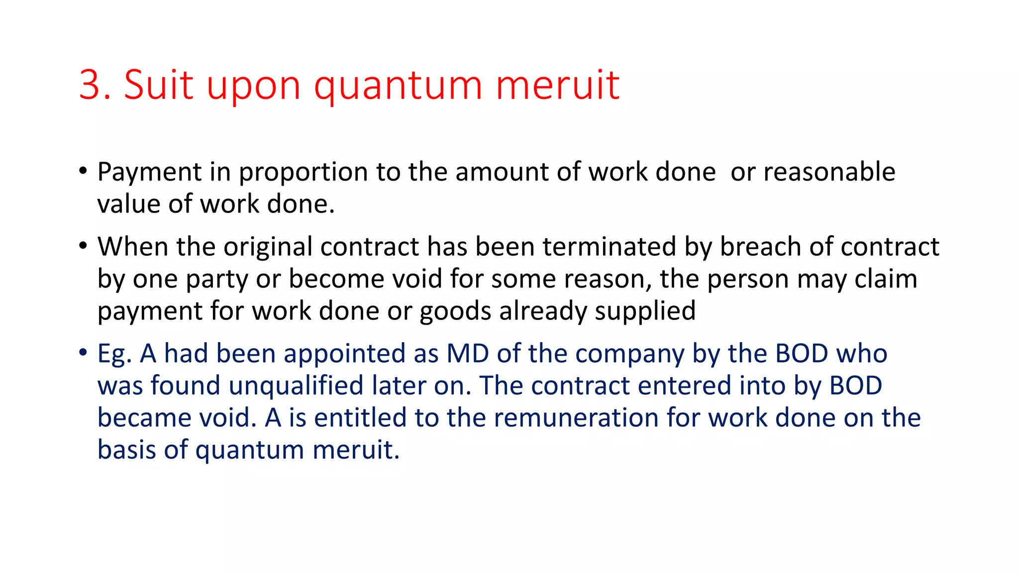 3. Suit upon quantum meruit
• Payment in proportion to the amount of work done or reasonable
value of work done.
• When the original contract has been terminated by breach of contract
by one party or become void for some reason, the person may claim
payment for work done or goods already supplied
• Eg. A had been appointed as MD of the company by the BOD who
was found unqualified later on. The contract entered into by BOD
became void. A is entitled to the remuneration for work done on the
basis of quantum meruit.
 