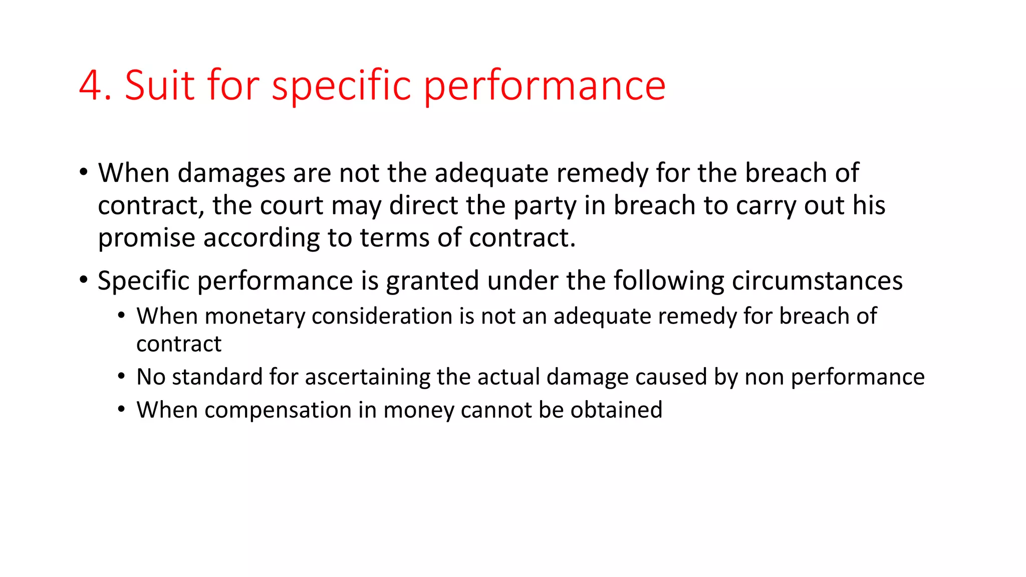 4. Suit for specific performance
• When damages are not the adequate remedy for the breach of
contract, the court may direct the party in breach to carry out his
promise according to terms of contract.
• Specific performance is granted under the following circumstances
• When monetary consideration is not an adequate remedy for breach of
contract
• No standard for ascertaining the actual damage caused by non performance
• When compensation in money cannot be obtained
 