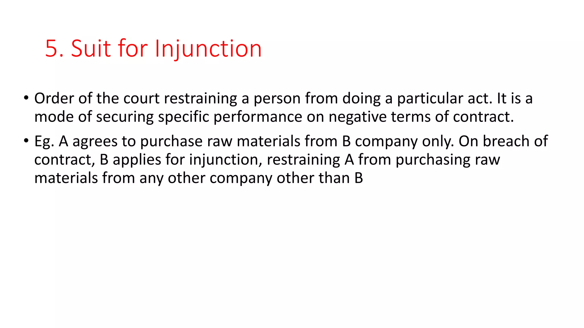5. Suit for Injunction
• Order of the court restraining a person from doing a particular act. It is a
mode of securing specific performance on negative terms of contract.
• Eg. A agrees to purchase raw materials from B company only. On breach of
contract, B applies for injunction, restraining A from purchasing raw
materials from any other company other than B
 
