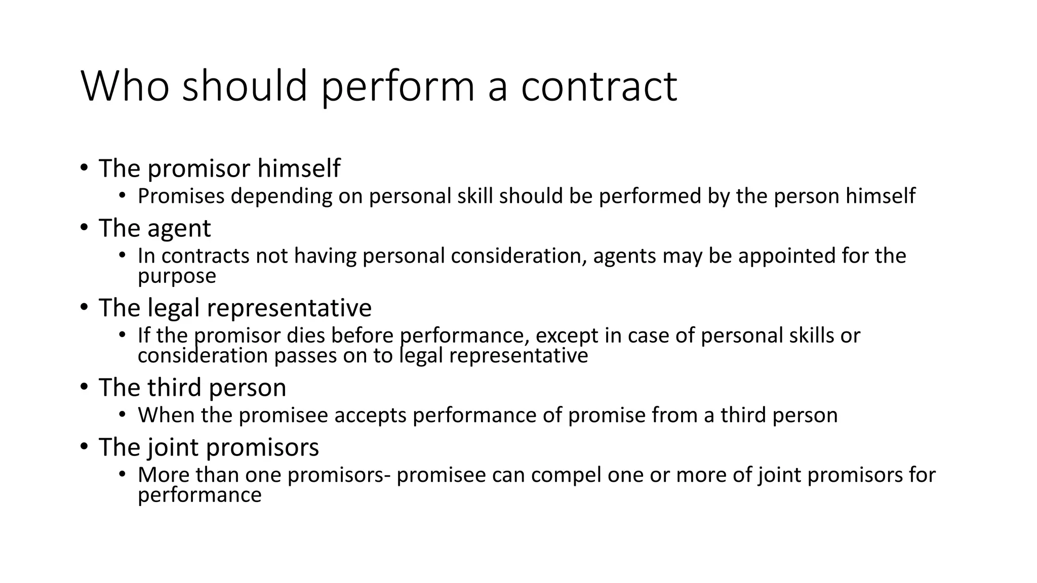 Who should perform a contract
• The promisor himself
• Promises depending on personal skill should be performed by the person himself
• The agent
• In contracts not having personal consideration, agents may be appointed for the
purpose
• The legal representative
• If the promisor dies before performance, except in case of personal skills or
consideration passes on to legal representative
• The third person
• When the promisee accepts performance of promise from a third person
• The joint promisors
• More than one promisors- promisee can compel one or more of joint promisors for
performance
 
