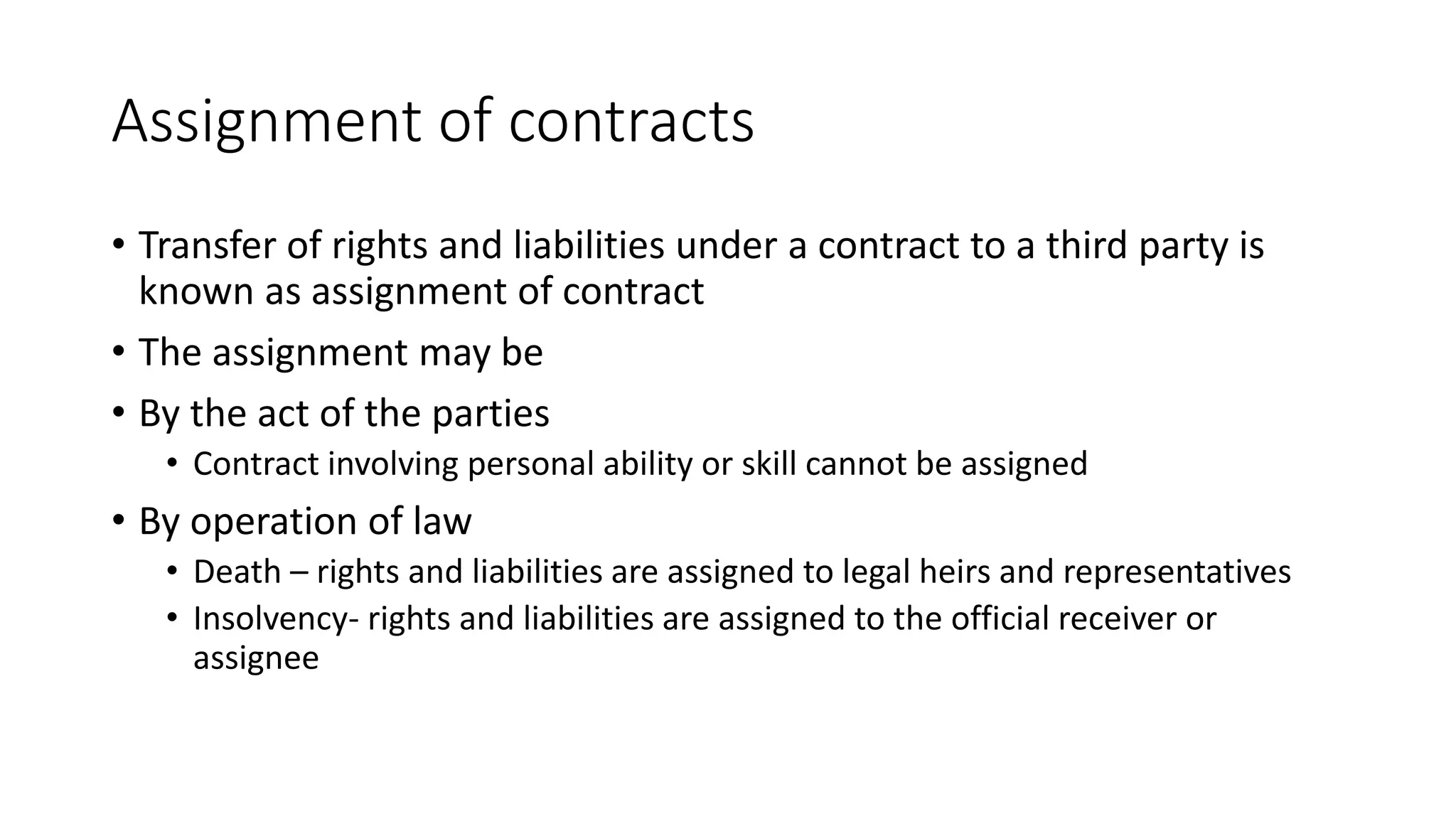 Assignment of contracts
• Transfer of rights and liabilities under a contract to a third party is
known as assignment of contract
• The assignment may be
• By the act of the parties
• Contract involving personal ability or skill cannot be assigned
• By operation of law
• Death – rights and liabilities are assigned to legal heirs and representatives
• Insolvency- rights and liabilities are assigned to the official receiver or
assignee
 