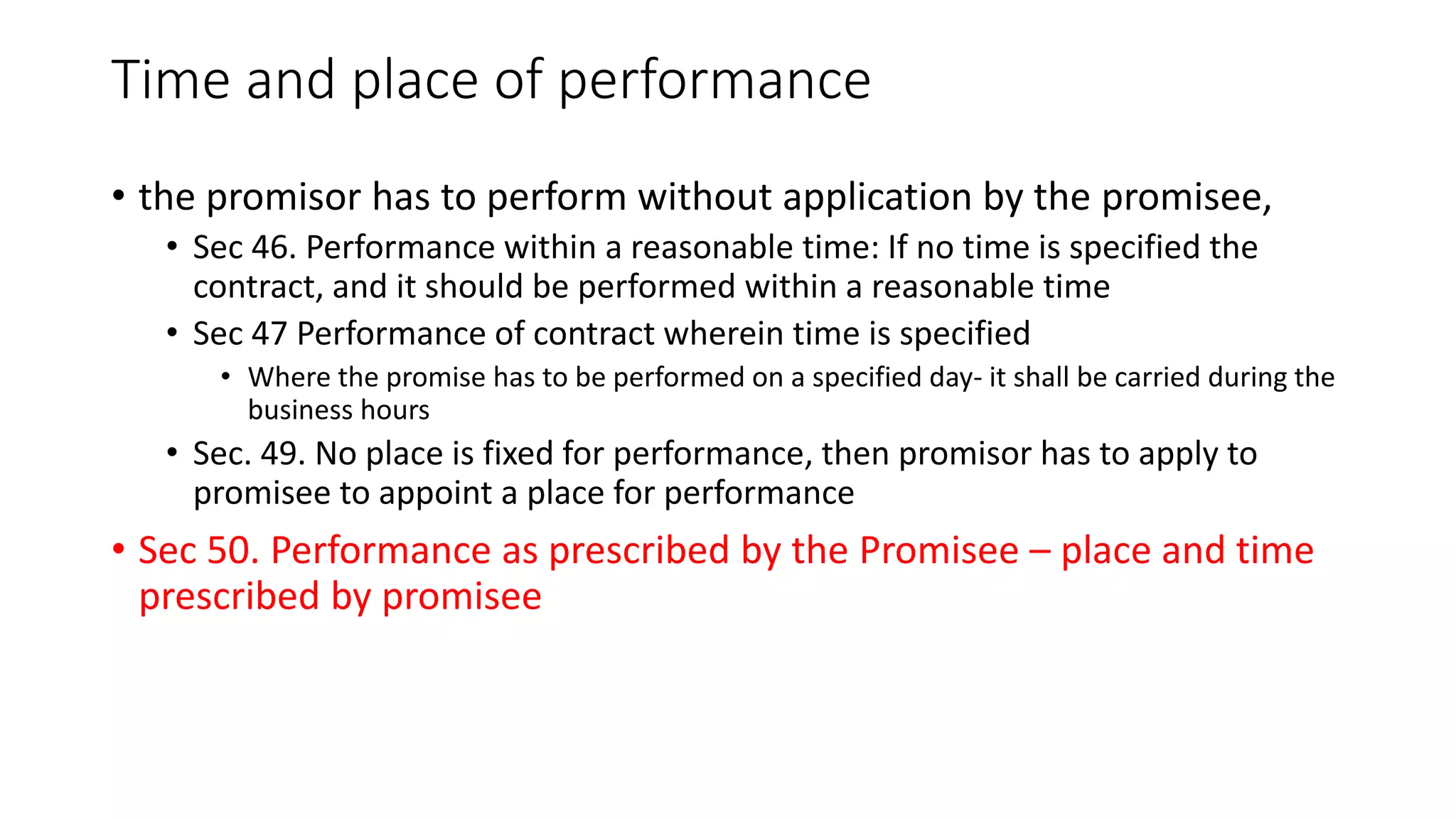 Time and place of performance
• the promisor has to perform without application by the promisee,
• Sec 46. Performance within a reasonable time: If no time is specified the
contract, and it should be performed within a reasonable time
• Sec 47 Performance of contract wherein time is specified
• Where the promise has to be performed on a specified day- it shall be carried during the
business hours
• Sec. 49. No place is fixed for performance, then promisor has to apply to
promisee to appoint a place for performance
• Sec 50. Performance as prescribed by the Promisee – place and time
prescribed by promisee
 