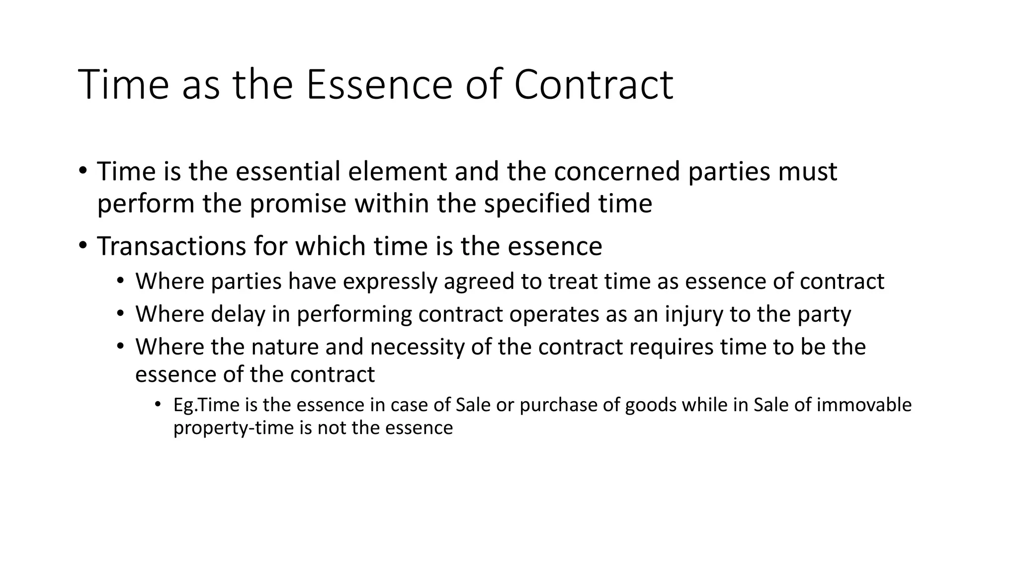 Time as the Essence of Contract
• Time is the essential element and the concerned parties must
perform the promise within the specified time
• Transactions for which time is the essence
• Where parties have expressly agreed to treat time as essence of contract
• Where delay in performing contract operates as an injury to the party
• Where the nature and necessity of the contract requires time to be the
essence of the contract
• Eg.Time is the essence in case of Sale or purchase of goods while in Sale of immovable
property-time is not the essence
 