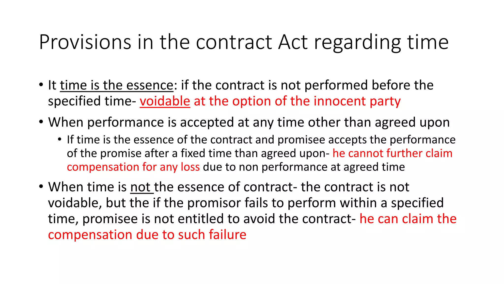 Provisions in the contract Act regarding time
• It time is the essence: if the contract is not performed before the
specified time- voidable at the option of the innocent party
• When performance is accepted at any time other than agreed upon
• If time is the essence of the contract and promisee accepts the performance
of the promise after a fixed time than agreed upon- he cannot further claim
compensation for any loss due to non performance at agreed time
• When time is not the essence of contract- the contract is not
voidable, but the if the promisor fails to perform within a specified
time, promisee is not entitled to avoid the contract- he can claim the
compensation due to such failure
 