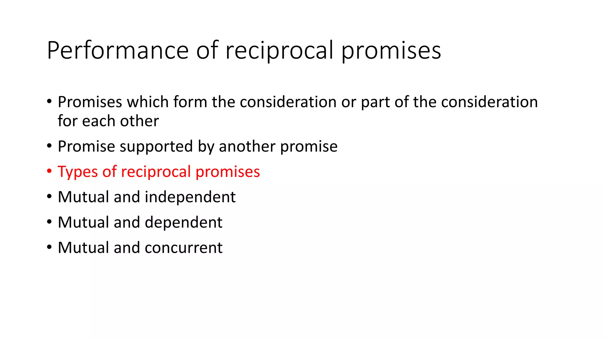 Performance of reciprocal promises
• Promises which form the consideration or part of the consideration
for each other
• Promise supported by another promise
• Types of reciprocal promises
• Mutual and independent
• Mutual and dependent
• Mutual and concurrent
 