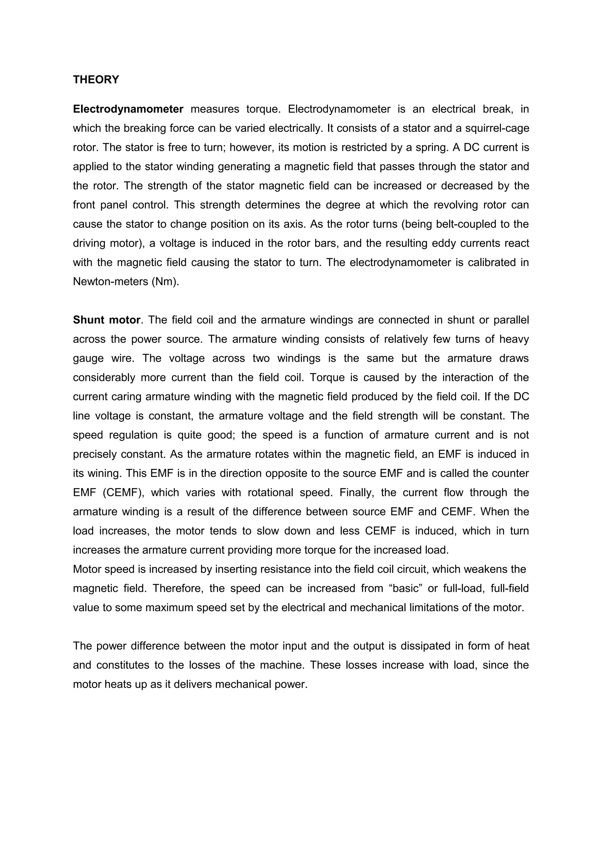 THEORY

Electrodynamometer measures torque. Electrodynamometer is an electrical break, in
which the breaking force can be varied electrically. It consists of a stator and a squirrel-cage
rotor. The stator is free to turn; however, its motion is restricted by a spring. A DC current is
applied to the stator winding generating a magnetic field that passes through the stator and
the rotor. The strength of the stator magnetic field can be increased or decreased by the
front panel control. This strength determines the degree at which the revolving rotor can
cause the stator to change position on its axis. As the rotor turns (being belt-coupled to the
driving motor), a voltage is induced in the rotor bars, and the resulting eddy currents react
with the magnetic field causing the stator to turn. The electrodynamometer is calibrated in
Newton-meters (Nm).


Shunt motor. The field coil and the armature windings are connected in shunt or parallel
across the power source. The armature winding consists of relatively few turns of heavy
gauge wire. The voltage across two windings is the same but the armature draws
considerably more current than the field coil. Torque is caused by the interaction of the
current caring armature winding with the magnetic field produced by the field coil. If the DC
line voltage is constant, the armature voltage and the field strength will be constant. The
speed regulation is quite good; the speed is a function of armature current and is not
precisely constant. As the armature rotates within the magnetic field, an EMF is induced in
its wining. This EMF is in the direction opposite to the source EMF and is called the counter
EMF (CEMF), which varies with rotational speed. Finally, the current flow through the
armature winding is a result of the difference between source EMF and CEMF. When the
load increases, the motor tends to slow down and less CEMF is induced, which in turn
increases the armature current providing more torque for the increased load.
Motor speed is increased by inserting resistance into the field coil circuit, which weakens the
magnetic field. Therefore, the speed can be increased from “basic” or full-load, full-field
value to some maximum speed set by the electrical and mechanical limitations of the motor.


The power difference between the motor input and the output is dissipated in form of heat
and constitutes to the losses of the machine. These losses increase with load, since the
motor heats up as it delivers mechanical power.
 