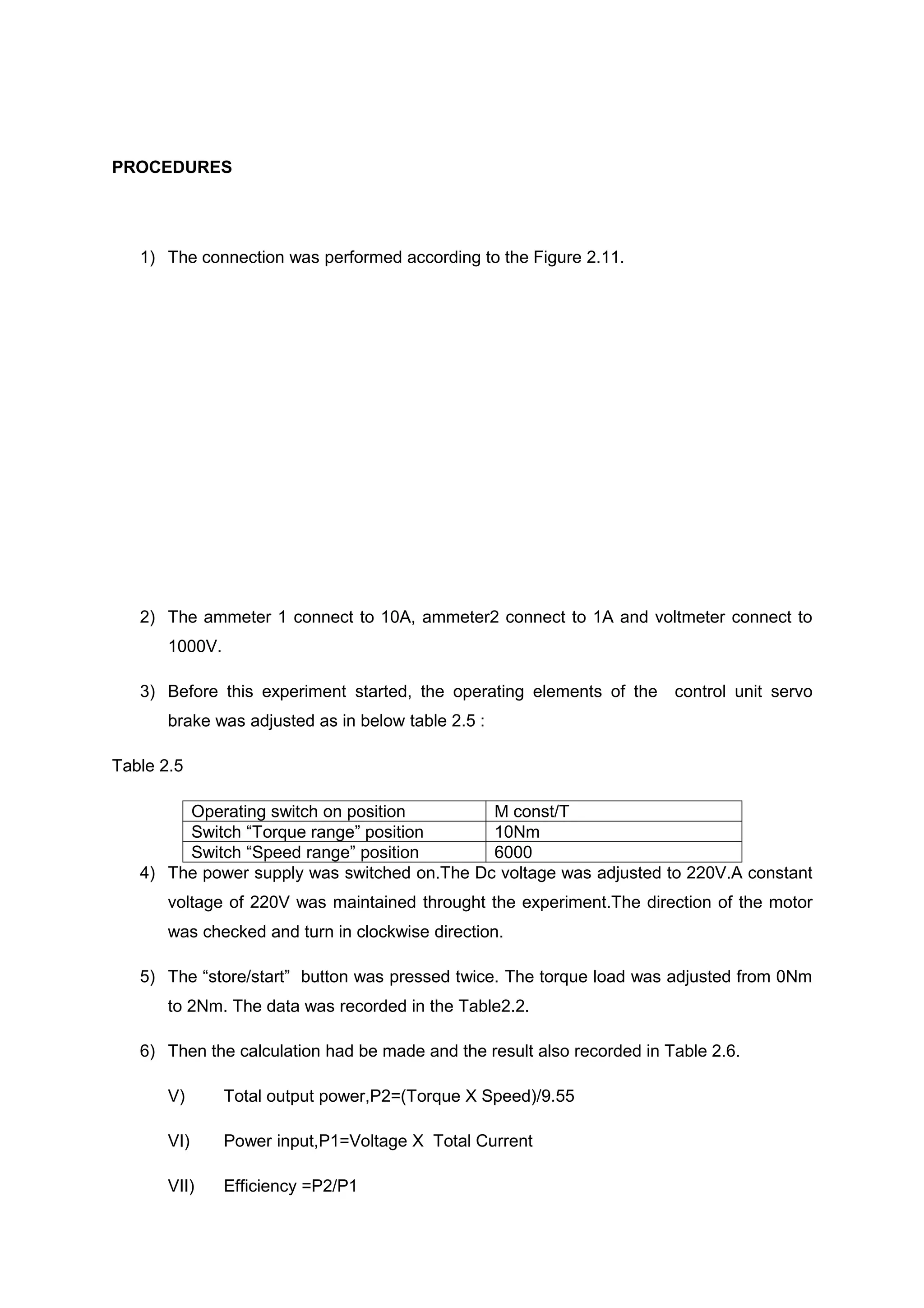 PROCEDURES




   1) The connection was performed according to the Figure 2.11.




   2) The ammeter 1 connect to 10A, ammeter2 connect to 1A and voltmeter connect to
       1000V.

   3) Before this experiment started, the operating elements of the     control unit servo
       brake was adjusted as in below table 2.5 :

Table 2.5

        Operating switch on position         M const/T
        Switch “Torque range” position       10Nm
        Switch “Speed range” position        6000
   4) The power supply was switched on.The Dc voltage was adjusted to 220V.A constant
       voltage of 220V was maintained throught the experiment.The direction of the motor
       was checked and turn in clockwise direction.

   5) The “store/start” button was pressed twice. The torque load was adjusted from 0Nm
       to 2Nm. The data was recorded in the Table2.2.

   6) Then the calculation had be made and the result also recorded in Table 2.6.

       V)       Total output power,P2=(Torque X Speed)/9.55

       VI)      Power input,P1=Voltage X Total Current

       VII)     Efficiency =P2/P1
 